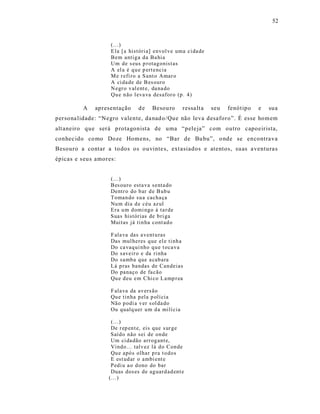 52



                     (...)
                     E la [a históri a] envol ve uma ci da de
                     Bem antig a d a Ba hia
                     Um de s eus p rotag onist as
                     A el a é q u e p ert encia
                     M e r efi ro a S ant o Amar o
                     A ci da de de B es ouro
                     N egr o v al ent e, da na do
                     Qu e n ão l eva va desafor o (p . 4)

          A    apresentação      de    Besou ro      ressa lt a   seu   fenót ipo   e   sua
persona lidade: “Negro valente, da nad o/Que não leva desaforo”. É esse homem
alt aneiro que será p rotagonist a de uma “pele ja” com outro capoeirista,
conhec ido co mo Doze Homens, no “Bar de Bu bu”, o nde se encontra va
Besouro a contar a to dos os ouvinte s, ext asiados e atentos, suas a ventura s
épicas e s eu s amores:


                     (...)
                     Bes ouro esta va senta do
                     Dentr o do b ar d e B ub u
                     Toman do su a cacha ça
                     Nu m dia d e céu az ul
                     Era u m d omi ngo à ta r de
                     Suas histórias de b ri ga
                     Muitas já tin ha cont ad o

                     F ala va das a vent u ras
                     Das mul heres q ue el e ti nh a
                     Do ca vaq ui nho q u e t oca va
                     Do saveir o e da rinha
                     Do samb a que a cab ara
                     Lá p ras bandas de Can deias
                     Do panaço de fa cão
                     Qu e d eu em C hi co L a mp r ea

                     F ala va da av ers ão
                     Qu e tin ha p ela p olí cia
                     Não p odi a v er s ol da do
                     Ou qualq uer u m d a milí cia

                     (...)
                     De r ep en t e, eis que s ur ge
                     Saíd o não sei de on de
                     Um ci da dão arr og ant e,
                     Vindo... talv ez lá d o Con de
                     Qu e apó s olhar p ra t o do s
                     E est ud ar o ambi ent e
                     Pedi u a o d ono do bar
                     Duas dos es de ag uard ad ent e
                    (...)
 