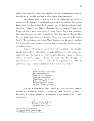 54



infer ir, pe las narrat ivas sob re tais desa fi os, que os contendo res dever iam s e
digladiar at é a exaustão , med iante o olhar atônito dos expectadores.
                Inter es sa nt e observar q ue, na luta des crit a ne ss e texto de cordel, o
anta gonist a d e Besouro é me ncio nado na mat ér ia jo rnalí stica de Ad ria na
Jacob como u m do s amigos de Manga ngá, por um do s entrevist ado s p ela
jornalist a: “Ne ss a época, Manoel Henrique vivia na área do Trap iche de
Baixo, até ho je a parte mais po bre d e Santo Amaro. Era lá qu e costumava
fazer suas festas, ao lad o dos companheir os Paulo Barroq uinha, Bo ca de S iri,
No ca de Jacó, Do ze Ho mens e Ca nár io Pardo, todos mo radores do mesmo
loca l”. 124 Desse modo, como destaca Muniz Sodré, o jogo da capoeira tamb ém
é luta encenada, entre amigos, exercício que os manter iam preparado s para
situaçõ es adver sa s.
                Segu ndo Olive ira, os capo eir ista s “ est avam expo stos às situaçõe s
geradas p elas re laçõ es co tidiana s no espaço público, em muitas des sa s, era
necessár io usar da força e da violê ncia para d emarcar esp aço e afirma r
valo res        socia is”. 125    Lo go,      a      bu sca   por   es se   t ip o   de   afirmação   ou
reco nhe cime nto se dava com o intuito de fazer p re va lecer o poder de
determinados grupos entre os cap oeiras. Vieir a ilustra es sa situação:


                              (...)
                               No rmalmente os valentões
                               Para mos trar val en tia
                               On de nã o er a conh eci do
                               On de s eu nom e n ão ia
                               Semp re acha va um p r et ext o
                               Pegav a u m e bati a
                               Surra va al gu ém do tr ec ho
                               Brigav a e s empr e venci a (p.7 )

                Em toda a narrat iva de Vieira, tem -se a e xaltação do heró i p opular,
Besouro é um homem “vale nt e e destemido ”. Sem pro fis são definida e
vive ndo de trabalho s esporádicos, o capoeir ista é aprese ntado como “va le nt e
de p ro fiss ão”:
                             (...)
                             Besour o Cor dã o d e O ur o
                             Valent e d e p r ofiss ã o
                             Qu e muit as vezes usa ra

124
      Cf. JACOB, Adriana. Correio da Bahia.
125
      OLIVEIRA, Josivaldo Pires de. p. 40.op. cit.
 