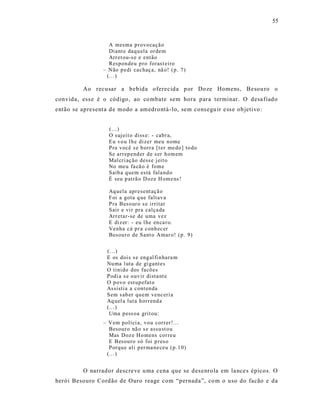 55



                    A mesma p r ovo caçã o
                    Diant e daq u ela or dem
                    Arr et ou-s e e então
                    Respon deu p ro forast eiro
                  – Não p edi ca chaç a, nã o! ( p. 7)
                   (...)

          Ao recusar a bebida oferecida p or Doze Homens, Besou ro o
convida, ess e é o código, ao co mbate sem hora para terminar. O desa fiado
então se apresent a d e modo a amedrontá -lo, sem cons egu ir e ss e ob jetivo :


                    (...)
                    O sujeit o diss e: - cabr a,
                    Eu vo u l h e dizer meu n ome
                    Pra você s e b orr a [t er me do ] to do
                    Se arr ep end er d e s er h om em
                    Mal cri aç ão dess e j eit o
                    No meu fa cã o é fom e
                    Saib a q uem está fala nd o
                    É seu p atrã o D oz e H om e ns !

                    Aq uela apr esent açã o
                    Foi a gota q ue faltav a
                    Pra Beso ur o s e irritar
                    Sair e vi r pra calça da
                    Arr etar-se de uma vez
                    E diz er: - eu l he en ca r o.
                    Venha cá p r a conh ec er
                    Besour o de Sant o Amar o! (p. 9)


                    (...)
                    E os dois s e eng al fi n hara m
                    Nu ma l uta de gi gantes
                    O tinido dos facõ es
                    Podi a s e o uv ir dista nt e
                    O p ovo est up efat o
                    Assistia a cont en da
                    Sem s ab er qu em venc eri a
                    Aq uel a lut a h orr end a
                    (... )
                     Uma p ess oa grit ou:
                  – Vem p olí ci a, vo u corr er !...
                    Besour o nã o s e assu st o u
                    Mas Doz e H o mens cor reu
                    E Besou ro só foi p res o
                    Porqu e ali p er ma ne ceu ( p .1 0)
                   (... )


          O narrador descre ve u ma cena que se d es enrola em la nce s épicos. O
herói Besouro Cordão de Ouro reage com “pernada”, co m o uso do facão e da
 