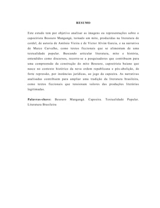 RESUMO


Este e studo tem por objet ivo analisar as ima gens ou representações sobre o
capoeirista Besouro Mangangá, tornad o um mito, produzidas na lit eratura de
cordel, de autoria de Antô nio Vie ira e de Victo r Alvim G arcia, e na narrat iva
de Marco Carvalho , como textos ficcio nais q ue se a lime nt am de u ma
textu alidade   popular.   Bu scando   artic ular   liter atura,   mito   e   história,
ente ndido s como discurso s, recorre-se a p esquisad o res que contribuem para
uma co mpreensão da co nstrução do mit o Besouro, cap oeirista ba iano que
nasce no co ntexto histórico da nova ordem republicana e pós -abolição, de
forte repressão, por instânc ias jurídicas, ao jogo da capoeira. As narrat iva s
ana lisadas co ntrib uem para amp liar uma tradição da literatura brasileira,
como textos ficc iona is que tensionam valo res das produções literária s
legit imadas.


Palavras-chave:     Besouro    Mangangá.      Capo eira.    Textua lidad e    Popular.
Literatura Bras ileira
 