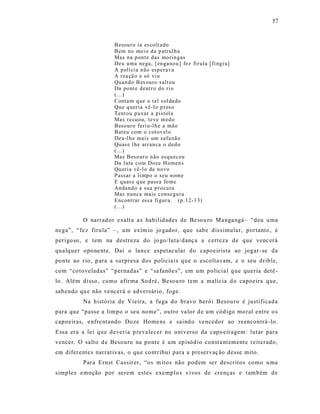 57



                      Besou ro ia es colt ado
                      Bem no mei o d a p atr ul h a
                      Mas n a p onte das mo rin gas
                      Deu uma nega, [ en ga no u ] fez fir ula [ fi ngi u]
                      A polí ci a n ão esp er ava
                      A rea çã o e só vi u
                      Quan do B es ouro salt ou
                      Da po nt e dent r o d o ri o
                      (...)
                      Conta m q ue o tal s ol da do
                      Qu e q ueri a vê-lo p r es o
                      Tent ou p uxar a pistol a
                      Mas r ecu ou, teve m ed o
                      Besou ro feri u-l h e a mão
                      Bateu com o cot ov el o
                      Deu-l h e mais um safa nã o
                      Quas e l he arr an ca o d ed o
                      (...)
                      Mas Beso ur o não esq u ec eu
                      Da luta com Doze H omen s
                      Qu eri a vê-l o de no vo
                      Passar a limp o o seu n ome
                      E quas e q ue pass a fo me
                      Anda nd o a sua p ro cu ra
                      Mas n unca mais conse gui u
                      Encontrar ess a fi gur a. (p .12-1 3)
                      (...)

          O narrad or exalt a a s habilidades de Be sou ro Manga ngá – “deu u ma
nega”, “fe z firula” –, um exím io jo gador, que sabe dis s imular, portanto , é
perigo so, e tem na destreza do jo go/luta/danç a a certeza de que venc erá
qualquer opone nte. Daí o lance espetacular do capoeirista ao jogar -se da
ponte ao r io, p ara a surpresa dos policia is que o escoltavam, e o seu drible,
com “co toveladas” “pernadas” e “ sa fanõe s”, em um policia l q ue queria detê -
lo. Além disso, como afirma Sod ré, Besou ro tem a malícia do capoeira que,
sabendo qu e não ve ncerá o adversár io, foge.
          Na história de Vieira, a fuga do bravo herói Besouro é justificada
para que “passe a limpo o seu nome”, outro va lor d e um cód igo moral entre o s
capoeiras, e nfre ntando Doze Home ns e saind o ve ncedor ao reencontrá -lo.
Essa era a le i que deveria p revalecer no universo da capoeiragem: lutar para
vencer. O salto d e Besouro na ponte é um ep isód io consta nt ement e reiterado,
em difer ente s narrat ivas, o qu e contribui para a preservaç ão desse mito.
          Para Ernst Cassir er, “os m itos não podem ser descritos como u ma
simples emoção por serem estes exemplo s vivos de crenças e t ambém de
 