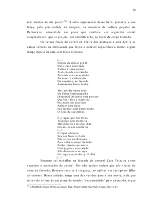 58



se nt ime ntos de u m povo”. 129 O s alto espetacu lar dess e heró i pres er va a sua
força, pela plast icidade da imagem, na memória da cultura popular do
Recô nca vo,         co nvert ido      em     gesto     que     ena ltece      um     se gme nto   social
marginalizado, que se projeta, po r id entificação, no herói de corpo fechado.
                Os versos finais do cordel d e Vieira d ão destaq ue a uma dentre a s
várias versões da emboscada qu e levo u o notável capoeirista à morte, algum
tempo depois da lu ta co m Doze Homens:

                                 (...)
                                 Dep ois de dei xar p r á lá
                                 Dar o caso en cer ra do
                                 Voltou à vi da no rmal
                                 Trab al han do con tratad o
                                 Tocan do seu cav aq ui nh o
                                 No sav ei r o emba rcad o
                                 De vaq ueir o, na faz en da
                                 Ama nsan do b urr o b r ab o

                                 Mas u m dia n uma s ed e
                                 Da Usi na Ma ra ca ng al h a
                                 [Bes ouro ] Ass umi u u ma p ost u ra
                                 Que l he valeu a mortalha
                                 Pra punir um desa for o
                                 Apli car uma li çã o
                                 Fez mont ar nu m b urr o b r ab o
                                 O filho d e s eu patr ão

                                 E o rapa z q ue nã o ti nh a
                                 Traq uej o com mo nt aria
                                 Mal mo nt o u e foi pr o chã o
                                 Era assi m q u e a co nt e ci a
                                 (...)
                                 O rapaz ad oec eu
                                 Seu p ai fi co u irrit ad o
                                 Não atir ou em B eso ur o
                                 Pois tinha o corp o fech ad o
                                 Entã o tra mo u s ua mor te
                                 Com jag un ço contr ata do
                                 Não demo ro u o ser viç o
                                 Foi logo ex ecuta do ( p .13-1 6)
                                (...)
                Beso uro vai trab alhar na fa ze nda do coronel Zeca Teixe ira como
vaq ueiro e ama nsado r de animal. Por nã o ace itar ordem que não viesse do
dono da faz enda, Be so uro recorre à vingança, ao aplicar u m cast igo no filho
do co ro nel. Des sa at itude, surge uma das versões para a sua morte, a de que
teria s ido vítim a de um crime d e ma ndo, “encomend ado ” pelo ex-patrão, o q ue
129
      CASSIRER, Ernest. O Mito do estado. Trad. Álvaro Cabral. São Paulo: Códex, 2003. p. 63.
 