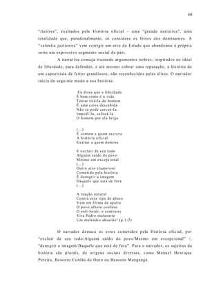60



“ilustres”, exaltad os p ela História oficial – uma “gra nde narrat iva”, u ma
totalidade que, paradoxalmente, só cons idera os feito s dos domina nt es. A
“va lentia just ic eira” vem corrigir um erro do Estado q ue aband onou à própria
so rte um express ivo segmento social do país.
          A narra t iva começa tra zendo argumentos nobres, insp irado s no id eal
de liberdade, para d efend er, e até mesmo cobrar uma reparação, a his tória de
um capo eirista de feitos grandiosos, não reconhecid os p elas elit es. O narrado r
inicia do segu int e modo a su a história:

                      Eu diss e q ue a lib erd ad e
                     É bem co mo é a vi da
                     Tent ar tir á-la do home m
                     É uma cois a d es cabi d a
                     Nã o s e p od e cer ceá -l a,
                     I mp edi-l a, su focá-la
                     O h omem p or el a bri ga


                     (...)
                     É co mu m a q u em es creve
                     A histó ri a o fi ci al
                     E xaltar a q ue m d omi na

                     E ex cl uir d e s eu t od o
                     Al g uém s aí d o d o po vo
                     M es mo um ex cep ci onal
                     (...)
                     Out ro er r o cla mo ro so
                     Co meti do p el a histó ria
                     É deneg ri r a i mag em
                     Daq u el e q ue est á de for a
                     (...)

                     A r eação nat ur al
                     Co ntr a esse tip o de ab us o
                     V em e m for ma de ap ati a
                     O p ovo al h ei o co nfus o
                     O anti - herói, o co nt rast e
                     Vira P edr o mal azart e
                     Um mala ndr o ab su rd o! ( p.1 -2)


          O narrador d estaca os erros cometid os pela História ofic ial, po r
“e xcluir de seu todo/Alguém saíd o do povo /Mesmo um excepc ional” /,
“dene gr ir a im agem/ Daq uele q ue está de fora”. P ara o narrado r, os sujeitos da
história são plurais, de origens sociais diver sa s, como Manuel He nr ique
Pereira, Be so uro Cordão d e Ouro ou Besou ro Mangangá.
 