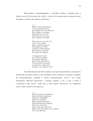 61



           Reco rrendo à metalinguagem, o narrador chama a atenção para a
função socia l d a literatu ra de cord el, veículo de comunic ação responsá vel po r
divu lgar a his tória de su jeitos anô nimo s:


                      (...)
                      M uit os fat os i mp ort ant es
                      T em se p er di d o ao léu
                      E m fun çã o d e n ossa histó ria
                      Nã o cumpri r seu p ap el
                      D e r egist ra r só o fato
                      I n da b em q ue esse at o
                      F az o b ar do, no co rd el

                      Nã o foss e iss o eu não sei
                      Co mo s eri a, ent ã o
                      Qu e a mai ori a do p ov o
                      S obr et ud o do sert ão
                      T omaria con he ci men t o,
                      D e p ess oas e event os
                      D e p o uca div ul g aç ão

                      A i mag em do herói
                      No co nceit o p op ul ar
                      É di fer ent e daq uela
                      Qu e a elit e q u er passar
                      O anti - herói é pr o p ov o
                      A esp er a nç a, al go nov o
                      P orq u e é seu si mil ar. (p. 3)


           O e nalt ecime nto do herói popular vem p or merecime nto a um sujeito
destituído de poder po lítico, que defend e outros suje ito s na mesma co ndiç ão
de marginalizado s, se gund o o bardo santoamarense. Com o seu co rpo
int elige nt e, Be sou ro questiona o sist ema vigente, a le i, o qu e o torna a
“esperança, a lgo no vo”, aind a qu e a elite queira detratá -lo, ao enq uadrar
como crime a prática da capoeira.


                      (...)
                      D essa for ma ele enfr en t ava
                      Qu em l he fazia a gr ess ão
                      Capo eir as d el ega dos
                      P olí cia e val ent ão
                      M eti a facão pr a dent r o
                      Da va p ern ada em sa r gent o
                      Batia até em pat rão
                      Uma coisa q ue o d ei x ava
                      M uit o ful o [ir ritad o] co m a p olí cia
                      E ra vê -l o p rati ca r
 
