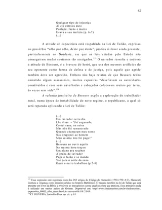62



                            Qu alq u er tip o de i nj ustiç a
                            Aí el e entr a va dur o
                            P ontap é, facão e mur r o
                            Us ava a s ua malí cia (p. 6 -7 )
                            (...)


              A at itud e do capoeiris ta está respald ada na Lei de Ta lião, express a
no provérbio “olho por o lho, dente p or d ente”, prática m ile nar a inda p resent e,
particularme nte no No rd este, em que as leis criadas p elo Estado não
conse guiram mudar costu mes tão arraigado s. 133 O narrador ressalta e end ossa
a at itud e de Besouro, é a bravu ra do heró i, qu e usa dos mesmos artifício s do
seu opone nt e como forma de d efes a e de justiça, p ois aquele q ue agride
também deve ser agredido. Embora não haja re latos de qu e Beso uro tenha
cometido algum as sassinato, muito s capo eiras “desa fia vam as autoridades
const ituídas e com suas navalhadas e cab eçadas colo cavam muitos p or terra,
às vezes sem vida”. 134
              A valen tia ju sticeira d e Besouro expõe a e xploração do trabalhado r
rural, numa época de instabilidade do novo re gime, o republica no, a qu al só
será reparada aplicand o a Lei d e Talião:


                            (...)
                            Um lav rad or cert o di a
                            L he disse: - “fui eng an ad o,
                            Cort ei can a, n a usi n a
                            Mas nã o fui remun er ad o
                            Qu an do cha ma ram m eu nom e
                            Nã o r esp ond i ao home m
                            M eu salári o nã o foi p ag o!”
                            (...)
                            Bes our o ao ouvir aq uilo
                            Na mes ma hora traç ou
                            Um pla no pr a r eceb er
                            A gr ana do lav rado r
                            P eg a o fa cão e s e ma nda
                            Vai par a o cort e da ca na
                            On de o out r o trab al h ou (p .7-8 )




133
    Essa expressão está registrada num dos 282 artigos do Código de Hamurábi (1792-1750 A.C). Hamurabi
instituiu a vingança como preceito jurídico no Império Babilônico. É baseada também na lei de Talião que está
presente em livros da Bíblia e prescreve ao transgressor a pena igual ao crime que praticou. Esse princípio ainda
é utilizado em muitos países do Oriente. Disponível em: http//.www.sitedoescritor.com.br/sitedoescritor_
expressões_00003_olho_dente.html.Ace ss o em0 8/ 0 8/ 2 00 9.
134
   Cf. OLIVEIRA, Josivaldo Pires. op. cit. p. 63.
 