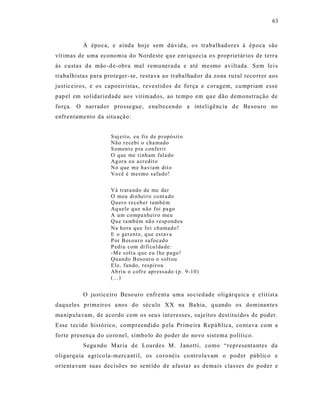 63



          À época, e a inda hoje s em dúvid a, o s trabalhadores à época são
vít imas de uma economia do Nordeste que enr iquecia o s prop rietários de terra
às custa s da mão -d e-obra mal r emu nera da e até mesmo avilt ada. S em lei s
trabalhista s para proteger - se, resta va ao trabalhad or da zona ru ral reco rrer aos
justic eiros, e os capoeiristas, revestid os de força e coragem, cu mpriam ess e
pap el em solidariedade ao s vit im ados, ao tempo em qu e dão demonstração de
força. O narrador prosse gue, e nalte cendo a int eligênc ia de Besouro no
enfrentame nto da situ ação:


                     S uj eit o, eu fiz d e p r opó sit o
                     Nã o r ecebi o cha mado
                     S omen t e p ra conferir
                     O q ue me ti nh am fala do
                     Ag ora eu a cr edit o
                     No q ue m e h aviam dit o
                     Vo cê é mesmo safa do !


                     Vá trat a ndo de me da r
                     O meu di n hei ro co nt a do
                     Qu er o r eceb er també m
                     Aq uele q u e n ão foi pa go
                     A u m co mpa nh eir o meu
                     Qu e t a mb ém nã o r esp ond eu
                     Na ho ra q u e fo i ch amad o !
                     E o ger en t e, q ue estav a
                     P or B es ou r o sufocad o
                     P edi u com di fi cu l da de:
                     -M e s olt a q u e eu l h e p a go!
                     Qu an do B eso ur o o s olt ou
                     E le, fun do, respir ou
                     Ab ri u o cofr e ap r ess a do (p . 9-10 )
                     (...)


          O justiceiro Beso uro enfr e nta uma so cied ade oligárquica e e lit ist a
daqueles primeiros a nos do século XX na Ba hia, q uando os dominante s
ma nipula vam, de acordo com os seu s int eresses, sujeitos dest ituídos de poder.
Esse t ec ido histórico, compreendido p ela Prime ira República, co ntava com a
forte presença d o co ro nel, símbo lo do poder do novo sist ema político.
          Segu ndo Maria de Lourdes M. J anotti, como “represent a ntes da
oligarq uia a gríco la-merca nt il, os coronéis co ntrola vam o pod er público e
orienta vam suas decisões no se nt ido de afasta r a s demais clas ses do poder e
 