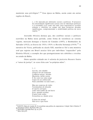 64



ma nterem s eus p rivilé gios”. 135 Essa época na Bahia, as sim como em ou tras
regiõe s d o Brasil,


                         (...) foi mar cad a p o r eb uliçõ es s oci ais e p ol íticas. O p ro cess o
                         d e con soli da çã o r ep ub li ca na cust o u car o às lidera nç as políti ca s
                         e à s ocieda de ci vil como um t o do, p ois r eg istra m-s e r evolta s
                         u rba nas e r eb eliõ es no camp o nas duas p ri meir as dé ca da s
                         r ep ubli ca nas, comp r ometend o a estabili da de p olíti ca do no v o
                         r egi me. 136


            Josiva ldo Oliveir a d estaca que, dos conflitos sociais e políticos
ocorrido s na Bahia ness e período, como forma de resistência ao s ist ema
vige nte, mere cem destaque a Gu erra de Canudos (1897), o Bo mbardeio de
Salvador (1912), as Greves de 1918 e 1919 e a Revolta Sert a neja (1919). 137 A
narrat iva de Vieira, pub licad a no sécu lo XXI, man tém-s e fiel a uma memória
oral q ue registra um Bras il arca ico fe it o po r ind ivíd uos “esq uecidos” p ela
História Oficia l, a exemplo dos que p ro tagonizaram tais r eb eliões e revo lta s
no estado da Bahia.
            Outro episó dio relat ado em A valentia do justicei ro Besouro ilustr a
o “senso de justiça”, às ve ze s feita com “as próprias m ãos”:


                         (...)
                         Um dia, um ci dad ão
                         Ch eg ou em um ar maz ém
                         Co mp r ou a çú car, fari nh a
                         Macarr ã o, mil ho x eré m
                         E fez com isso uma ca rg a
                         Capaz d e s er emb arcad a
                         Nu m cami nh ão ou n um t r em!...

                         Mas p ra s urp r esa de t odos
                         T est emun ha s d o abs ur do
                         O suj eit o car r egou
                         T udo num l omb o de um b ur ro
                         E ss e, qua nd o r eceb eu
                         O p es o t o do ced eu
                         E scan ch ou-s e, d an do ur r os

                         O d ono do ani mal
                         Nã o t eve o q u e fa zer

135
   JANOTTI, Maria de Lourdes M. O coronelismo uma política de compromissos. Coleção Tudo é História. 8ª
ed. Brasiliense Editora. São Paulo,1992. p.9.
136
    OLIVEIRA, Josivaldo Pires. op. cit. p. 89.
137
    Idem. ibid. p.89.
 