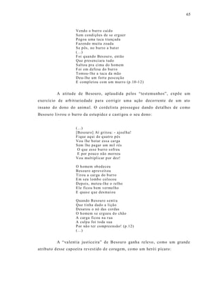 65



                    V end o o b urr o caí d o
                    S em co ndi çõ es de se erg uer
                    P eg ou u ma ta ca tra nç ad a
                    F az en do mu ita z oad a
                    S e p ôs, no b urr o a b at er
                    (...)
                    F oi q uan do Bes our o, ent ão
                    Qu e p res en ci ara t ud o
                    S alto u pr a ci ma do h omem
                    F oi em d ef esa do b ur r o
                    T omou- l he a taca da mão
                    D eu-l he um fort e p escoç ão
                    E co mp let ou co m u m mur r o (p .10 -1 2 )


          A atitude de Besouro, aplaudida pelos “test emunhos”, expõe um
exercício de arb itrariedad e para co rrigir uma ação decorrente de um ato
insano do dono do anima l. O cord elista prossegu e dand o d etalhes de como
Besouro livrou o burro da estu pidez e cast igou o seu dono:


                    (...)
                    [B eso ur o] Aí grit o u: - ajo el h a!
                    F ique aq ui d e q uatro p és
                    Vo u l he b ot ar ess a ca r ga
                    S em l he pa gar um mil r és
                     O q ue ess e b urr o s ofr eu
                     E por p ouco n ão mo rreu
                    Vo u multipli car p or dez!

                    O h omem ob ed eceu
                    Bes our o ap ro veit ou
                    T iro u a ca r ga do b ur r o
                    E m s eu l omb o col oco u
                    D ep ois, meteu-l h e o rel ho
                    E le fi co u b em ver mel ho
                    E quas e q ue d es mai o u

                    Qu an do B eso ur o s enti u
                    Qu e ti n ha dad o a liçã o
                    D esat ou o nó das co rdas
                    O h omem s e erg ueu d o chão
                    A car g a fi cou n a r ua
                    A culp a foi t o da sua
                    P or nã o t er co mp ree nsão! (p .12)
                    (...)


          A “va lent ia just ice ira” de Besouro ganha re levo , como um grand e
atributo d esse capoeira re vest ido d e coragem, co mo um heró i pícaro:
 