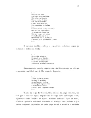 66



                     (...)
                     b riga va por tu do
                     P or cois a séri a ou b anal
                     Nã o tol er ava i nsult o
                     Nu nca corri a d o pa u
                     Um dia em sal v ad or
                     Co m a p olí cia bri go u
                     P or causa dum b eri mb au
                     (...)
                     Co nt ou- me um sant o-amar ens e
                     Qu e foi s eu cont er râneo
                     “A b ri ga nã o p r ocu rav a
                     Nã o er a ess e o s eu pl a no
                     Co nt ud o não enj eita va
                     Qu em co m el e se en gr aç ava
                     E m b reve tav a ap a nhan do” (p.1 3)
                     (...)


          O narrador tamb ém e nalt ece o capo eir ista audacioso, capaz de
enfrentar os podero sos. Ainda :


                     (...)
                     D e r evi dar a gr ess ã o
                     D e exi gir s eus di reit os
                     D e ir co ntr a a r ep r essã o
                     Ra cis mo, p ers eg ui çã o
                     Ap art hei d, p r econc eit o (p.1 3)


          Ga nha destaqu e também a dese nvo ltura de Besouro, po r seu je ito de
corpo, dad a a agilidade para driblar s ituaç ões de perigo :


                     (...)
                     Vári as vezes se livra ra
                     D e bala d e ar cab uz
                     Ao en fr enta r a p olí cia
                     No anti go L ar go da Cru z
                     E a chu va d e b alaço s
                     Riscava o ar, como l uz (p.1 4 )
                     (...)

          O jeito de corpo de Besou ro , tão permead o d e ginga e ma líc ia, faz
com qu e se destaque aqu i a impo rtância do co rpo como co nstrução social,
organizado como sistema de signos. Besouro conse gue fugir de balas,
enfrentar a políc ia e p oderosos, utiliza nd o sua p rincipal arma, o corpo, o qual
reflet e o esquema corporal de um dado grupo socia l. A memória se entr anha
 