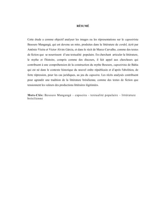 RÉSUMÉ



Cette étude a comme objectif analyser les images ou les répresentations sur le capoeirista
Besouro Mangangá, qui est devenu un mito, produites dans la littérature de cordel, écrit par
Antônio Vieira et Victor Alvim Gárcia, et dans le récit de Marco Carvalho, comme des textes
de fiction que se nourrissent d’une textualité populaire. En cherchant articuler la littérature,
le mythe et l'histoire, compris comme des discours, il fait appel aux chercheurs qui
contribuent à une compréhension de la construction du mythe Besouro, capoeirista de Bahia
qui est né dans le contexte historique du nouvel ordre républicain et d’après l'abolition, de
forte répression, pour les cas juridiques, au jeu du capoeira. Les récits analysés contribuent
pour agrandir une tradition de la littérature brésilienne, comme des textes de fiction que
tensionnent les valeurs des productions littéraires légitimées.


Mots-Clés: Besou ro M angangá – capoeira – textualité popu laire – littérature
brésilienne
 