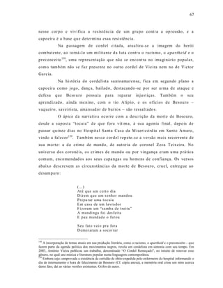 67



nes se corpo e vivifica a res istê ncia de um gru po contra a opressão, e a
capoeira é a b ase qu e determina essa res istência.
             Na p assa gem de co rd el citad a, atualiza-se a ima gem do heró i
combatente, ao torná-lo um milita nt e d a luta contra o racis mo, o apartheid e o
preconceito 138, uma representação que não se encontra no ima ginário popular,
como também não se faz presente no ou tro cordel de Vie ira nem no de Victo r
Garcia.
             Na história do cordelist a sa ntoamare nse, fica em se gu ndo p lano a
capoeira como jogo, danç a, bailado, destacando -se por ser arma d e ataq ue e
defesa     que     Beso uro       possuía      para     reparar      injust iças.     Também         o    seu
aprendizado, ainda me nino, com o tio Alíp io, e os ofícios de Besouro –
vaq ueiro, saveir ista, ama nsador de burros – são ressaltado s.
             O áp ice da narrat iva ocorre com a descrição da morte de Besouro,
desde a suposta “tocaia” d e q ue fo ra vítim a, à sua agonia final, dep ois de
passar quinz e dias no Ho spita l Sa nt a Cas a da M iser icórd ia em Sa nto Amaro,
vindo a falecer 139. Também ne ss e cordel rep ete-s e a ver são mais recorrent e de
su a morte: a do crime de mando, de autoria do co ro nel Zeca Te ixeira. No
universo d os coronéis, os cr ime s de mando ou por vinga nça eram u ma p rática
comum, encome ndad os aos seu s capa nga s ou ho mens de confia nça. Os ver sos
abaixo descre vem as circunstânc ias da morte de Besouro, cruel, e ntregue ao
desamparo:


                           (...)
                           At é qu e u m cert o di a
                           Diz em q u e u m s enho r ma nd ou
                           P repa rar u ma t ocai a
                           E m casa de um l avra dor
                           F izeram um “sa mb a de tr eita”
                           A man di n ga foi desfeita
                           E pau mand ad o o fur ou

                           S eu fat o v ei o pr a for a
                           D emo r ar am a so co r rer

138
    A incorporação de temas atuais em sua produção literária, como o racismo, o apartheid e o preconceito – que
fazem parte da agenda política dos movimentos negros, revela um cordelista em sintonia com seu tempo. Em
2003, Antônio Vieira publicou um trabalho, denominado “O Cordel Remoçado”, no intuito de renovar esse
gênero, no qual une música e literatura popular numa linguagem contemporânea.
139
    Embora seja comprovada a existência da certidão de óbito expedida pelo enfermeiro do hospital informando o
dia de internamento e hora de falecimento de Besouro (Cf. cópia anexa), a memória oral criou um mito acerca
desse fato; daí as várias versões existentes. Grifos do autor.
 