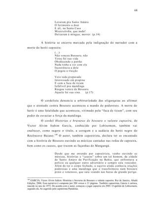 68



                          L eva ram pr a Sant o Amar o
                          O ferime nt o a do er
                          E ali, na Sa nta Cas a
                          Miseri có r dia, q ue na da!
                          D ei xa ram à mí ng ua, mo rrer. (p.14 )


             A histó ria se encerra mar cada pela ind ignação do narrador com a
morte do heró i capoeira:
                          (...)
                          Nã o v enceu B es ou r o, n ão
                          T iro u foi su a vi da
                          Ob ed ecen do o p atrão
                          Na da ti nha a ver com el e
                          I n co er ên ci a a dele
                          O p eg ou a trai ção

                          V ei o to do p r ep ar ad o
                          I nt er essad o em p r opi na
                          E co m a faca d e ti cum
                          I n falí vel pra ma ndi nga
                          Rasgou ventr e d e Bes our o
                          Aq uela foi s ua sina.        (p.1 7)


             O cordelista denu nc ia a arbitrar iedade das oligarq uias ao afirma r
que o atentado co ntra Beso uro aco nteceu a mand o d e pod erosos. A morte do
herói é uma fatalidade que aconteceu, vit imado pela “faca d e ticum”, com seu
pod er de esvaziar a força da mand inga.
             O cordel Histórias e bravuras d e b esouro o va lente capoeira , de
Victor     Alvim      Itahim     Garcia,      conhecido       por     Lob isomem,        também       vai
ena ltecer, como su gere o título, a coragem e a audácia do herói negro do
Recô nca vo Baiano. 140 O autor, também capoeirista, dec lara ter se enc antado
com a his tória de Besouro ouvindo as mús icas ca ntad as nas rodas de cap oeira,
bem como os causos, que trazem as faça nhas d e Mangangá.

                          D esd e q ue me en t end o p or cap o eirist a, venh o ou vi n do a s
                          mú si cas, histó rias e “ca us os” s ob r e u m t al h omem, da ci da d e
                          d e Sant o Amar o da P uri fi caçã o na Ba hi a, qu e en fr enta va a
                          p olí ci a ou q ualq uer o utr o ad versári o e s em pr e s aía v en cedo r.
                          Al é m d e t er o co rp o fecha do, o s uj eito ai n da con hecia oraçõ es
                          p od er os as e uma ma ndi nga q ue o tr ansfo rm a va nu m b eso ur o
                          p r et o e veneno so, q ue saí a voa nd o nas h oras de gra nde p eri go.

140
   GARCIA, Victor Alvim Itahim. Histórias e bravuras de Besouro o valente capoeira. Rio de Janeiro, Abadá
Edições, 2006. Essa narrativa é composta por 200 versos e 31 páginas. Também capoeirista, Garcia é carioca,
nascido no ano de 1973. De acordo com o autor, começou a jogar capoeira em 2003. O apelido de Lobisomem,
segundo ele, foi sugerido pelo capoeirista Pantalona.
 