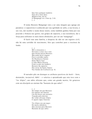 70



                     Qu e fur a q ualq u er mad eir a
                     S ej a ela a mais d ur a
                     Mad eir a b oa, de l ei
                     O Man gan gá vai e fura (p. 3 -4)
                     (...)


          O nome Besouro Mangangá vem a ser uma imagem qu e agrega um
paradoxo : o capoeirista é conhecid o por sua agilidad e no sa lto , a sua le veza, o
seu voo , d aí receber o nome d esse inseto, como também ganhou fa ma po r sua
precisão e firm eza nos gestos, nos go lpes de capoeira, e su a resistê ncia, daí a
força p ara enfre nt ar os mais d uros obstáculo s, po r ser um “mangangá”.
          O herói tem uma famí lia, a despeito d e não ter um registro civil,
não há uma cert idão de nascime nto, fat o qu e contribui para a tes situra da
lend a:
                     (...)
                     Mil e oitocent os e
                     No venta e ci nco era o a no
                     Qu e di zem nas ce u B es our o
                     Mas p o de ha ver eng an o
                     P ois a certi dão su mi u
                     No R ecô ncav o b ai a no
                     Do na Mari a Jos é
                     E João Matos P er ei ra
                     E ra m os pais d o l endá ri o
                     Bes our o da cap oei ra
                     Das ter ras de Sa nt o Amar o
                     Nas ban das d e C a ch oeira (p. 4 )


          O narrador põe em destaque os atributo s posit ivos do heró i – forte,
destem ido, inve ncí vel, hábil – e va loriza o ap rendizado qu e este teve com o
“tio Alípio ”, u m sábio a fricano que, como um grande me stre, foi ge nero so
com seu discípu lo ao ens inar - lhe “basta nt e do que sabia” :


                     (...)
                     No t emp o em q u e B eso ur o
                     E ra ap en as um men i no
                     Um dia ho uve um enco ntr o
                     T ra ça do p el o desti no
                     Do vel ho a fri ca no Alíp i o
                     E aq uel e r ap az fr anzi no

                     T io Alípi o er a u m neg r o
                     D e muit a sab edoria
                     Qu e ensi no u pa ra B eso ur o
                     Bastante do q u e sabi a
 