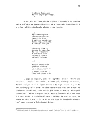 71



                           E tudo q u e el e ensi na va
                           Bes our o semp r e apr endi a (p.5 )
                           (...)


             A narrat iva de Victor Garcia su blinha a importância da cap oeira
para a mit ificação d e Besouro Mangangá. Daí a va lorização de um jogo qu e é
arte, luta e ofíc io ens inado pelo ve lho mestre d e capoeira.


                           (...)
                           Ap rendi a os s egr ed os
                           Da vel ha cap o eir ag em
                           Os mistéri os desta
                           A malí ci a, a mala nd ra gem
                           As man di ng as, arti man has
                           A d est r eza e a cor a gem


                           D entr o d os ca na vi ais
                           No mei o das pl a nta çõ es
                           Bes our o ouvia at en t o
                           A t o das essas liçõ es
                           Do j ogo da cap o eira
                           Das fa cas e o raçõ es

                           (...)

                           Bes our o foi b o m al un o
                           Dis cíp ul o ob edi ent e
                           F oi cres cend o e se t or no u
                           Capo eir a exp oent e
                           O meni no ag or a er a
                           F ort e, ágil, valent e (p.5 )


             O jo go d a capoeira, com seu s s egred os, ensinado “dentro dos
ca navia is” e marcado p ela malí cia, m ala ndragem, mandinga, art im anha s,
destreza, coragem, fac as e oraçõ es, reves te-se d e magia, reve la a riq ueza de
uma cultura pop ular de matriz a fr ica na, dese nvolvida como uma astúcia, na
reinve nção do cotidia no, como pensado por Miche l de Certeau, dos ne gro s
escravizad os. 142 Como “discípu lo atento”, Besouro Cordão de Ouro dá o salto
e se torna mes tre, e sua inve ncibilidade é traduzida na ginga d o corpo, na
beleza da luta, o que o faz se tornar um mito no ima ginário p opular,
confirm ado na memó ria do Recônc avo Ba iano .



142
  CERTEAU, Michel de. A invenção do cotidiano: artes de fazer. Petrópolis: Vozes, vol 1, 1994; vol. 2 1996.
 
