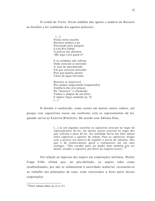 72



             O co rd el de Victor Alvim também não ignora a au dácia de Besouro
ao d esafiar a le i zombando do s agent es policia is:


                              (... )
                            Nu ma out ra ocasiã o
                            Bes our o an dava a p é
                            P ass ea ndo p ela marg em
                            L á d o Ri o S ub aé
                            A p olí ci a lh e ab or d ou
                            -M e di ga você q uem é ?

                            E os sol da dos não sabia m
                            On de estav am s e met end o
                            A casa de ma ri mb ond o
                            E m q ue est avam mex end o
                            P ior q u e p an el a quent e
                            Ch ei a de ág ua fer vend o

                            Bes our o se esq ui va va
                            Dos g olp es nega cean do [ enga na nd o]
                            Z omb ava d os oit o praças
                            D e “ma ca co s” o cha ma nd o
                            T omou o ch ap éu de um deles
                            E dep ois fug i u na da nd o (p. 9 )
                            (...)


             O desafio é enaltec ido, como ocorre em muitos outro s relato s, at é
porqu e ess e cap oeir ista ousou um confronto com os representa ntes da le i,
quando servia ao Exército Bras ileiro. De acordo com Adriana D ias,


                            (...) se e m al gu ma s o casiõ es os cap oeir as est a va m no l ugar d e
                            r epr esent a nt es da lei, em mu itas o utras esta va m no l u ga r do s
                            q ue so fri a m o p es o da l ei. N a r eali da de hav ia um ó di o mú t u o
                            ent r e cap oei ras e ag en t es da o rd em. Para os cap oeir as, bri ga r
                            com a p olí cia er a moti v o de or gul ho e p r ova de valentia, fat o
                            q ue é de con h eci ment o geral e transp ar ece até em s ua s
                            ca nti gas: ‘Nã o est udei p ara ser p a dr e nem tamb é m p ra s e r
                            d outô; est u dei a cap oeira, pra bat er no i nsp et ô ( cor o)’. 143


             Em relaç ão ao ingre sso dos ne gros em corporações militar es, Walt er
Fraga      F ilho     afirma       qu e,   no    pós-abolição,        os    negros     t idos    como
insubordinados, por não se su bmeterem à autoridad e se nho r ia l, recusarem -se
ao trabalho nas p lantaçõ es de ca na, eram convo cad os a fazer parte dessa s
corporaçõ es.

143
  DIAS, Adriana Albert. op. cit. p. 113.
 