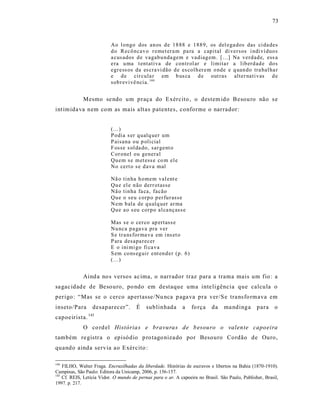 73



                           Ao l o ngo dos an os d e 18 88 e 188 9, os del ega dos das ci da des
                           d o Recô ncav o r emet er a m pa ra a cap ital di versos i ndi ví duo s
                           a cus ados d e vagab u nda gem e vadiag em. [...] Na verd ad e, ess a
                           era u ma t entativa de con tr ol ar e limita r a lib erd ad e do s
                           egr ess os da es cra vi dão d e es col h er em o nde e q uan do tra bal ha r
                           e d e cir cula r em b us ca d e out ras alter nati vas d e
                           sob r evi vê ncia. 144


             Mesmo se ndo um praça do Exército , o destem ido B esou ro não s e
int imida va nem com as mais alt as patentes, conforme o narrador:


                           (...)
                           P odia s er q ualq uer um
                           P aisana o u p oli cial
                           F osse s ol da do, sar gent o
                           Cor onel ou general
                           Qu em s e m et ess e co m el e
                           No cert o s e d ava mal

                           Nã o tin ha h omem val ent e
                           Qu e el e n ão derr otasse
                           Nã o tin ha fa ca, facão
                           Qu e o seu corp o p er fu r asse
                           N em b ala de q u alq uer ar ma
                           Qu e a o s eu co rp o al ca nçass e

                           Mas s e o cer co ap ertass e
                           Nu nca p a ga va pra ver
                           S e tr a ns for ma va em i ns et o
                           P ara desapa recer
                           E o ini mi go fi ca va
                           S em co ns eg uir ent en d er (p. 6)
                           (...)


             Aind a no s versos ac ima, o narrador traz para a trama mais um fio : a
sa gac idad e de Beso uro, po ndo em destaque uma inte ligência que calcula o
perigo : “Mas se o cerco ap ertasse/Nu nca p aga va pra ver/S e tra ns fo rmava em
inseto/Para       desaparecer”.        É    sublinhada        a   fo rça    da    ma ndinga       para     o
capoeirista. 145
             O co rd el História s e bravura s de b esouro o valente capoeira
também re gistr a o episódio p ro tago niza do por Besouro Cordão de Ouro,
quando ainda servia ao Exército :

144
    FILHO, Walter Fraga. Encruzilhadas da liberdade. Histórias de escravos e libertos na Bahia (1870-1910).
Campinas, São Paulo: Editora da Unicamp, 2006, p. 156-157.
145
    Cf. REIS, Letícia Vidor. O mundo de pernas para o ar. A capoeira no Brasil. São Paulo, Publisher, Brasil,
1997. p. 217.
 