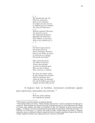 74




                            (...)
                            M e g ar a ntiram q u e el e
                            Nã o er a ar ruacei r o
                            Qu e s ó er a v al ent ã o
                            E cui dava d e u m sa veiro
                            E tamb é m q ue foi sol da do
                            No ex ér cito brasil eir o
                            (...)
                            M es mo enq uant o B eso ur o
                            Ao ex ér cito s er vi a
                            No T ri gési mo P ri meir o
                            Batal hão de I nfant ari a
                            Nã o mud ava o seu j eit o
                            N em a sua val en tia (p.7 )
                            (...)

                            (...)
                            E m Sã o Ca et a no ha via
                            Um p ost o p olicial
                            N ess e domi ng o, Beso ur o
                            P assou em fr ent e ao l ocal
                            E en cost ou-se à janela
                            Da par ed e p ri n cip al 146

                            P el a jan el a do p ost o
                            E le olh ou lá d e for a
                            Ar mas ap r eend idas
                            Avist o u na mes ma ho ra
                            Mas um outr o obj et o
                            Nã o o dei xou ir emb ora

                            No mei o d e ta nt as a r mas
                            O q ue ch amou -l h e at en çã o
                            Nã o foi n en hu ma faca
                            Ar ma d e fog o o u muniç ão
                            F oi u m b eri mbau q u e esta va
                            Jo gad o ali p el o chã o (p.1 0)


              O desp rezo dado ao berimbau, instru mento considerado sagrado
                                                                  147
pelo s capoeiristas, dese ncadeia um confronto :
                            (...)
                            Bes our o entã o cha mou
                            Ao sol da do d e p lantão

146
   São Caetano é um bairro periférico da cidade de Salvador.
147
  Para Charlles Robson dos Santos, “Mestre Pastinha expressa bem o valor do instrumento berimbau para o
capoeirista: ‘Muita desordem que capoeirista fazia não era propriamente por ele. Era também provocado. Porque
se estavam numa vadiação, num grupo com berimbau na mão, eles entendiam de querer tomar pra querer
quebrar... Aí inflamava. O íntimo do capoeirista não queria perder seu instrumento, então tinha que brigar’". Cf.
SANTOS, em O Berimbau e a Capoeira (SP, junho de 2005). Charlles Robson dos Santos é, fotógrafo,
compositor, músico e professor de capoeira Angola da Escola de Capoeira Angola Raiz Negra de São José dos
Campos. Disponível em http://www.capoeira.jex.com.br. Acesso em 12/05/2009.
 