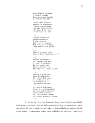 75



                    Ar geu Clá udi o de S o uz a
                    O n ome d o ci dadão
                    Qu e er a p raça da Bri ga da
                    Do Pri mei r o Batal hã o

                    Olh and o p ara o s ol dado
                    Bes our o l he disse assi m
                    –Me dê ess e b eri mb a u
                    Qu e d el e eu fiq uei afi m!
                    O sol dad o diss e: – isso
                    Não é decis ão prá mi m

                    (...)
                    – Sem o sub d el ega do
                    Na da p oss o d eci dir
                    E obj et o n en hu m
                    Qu e o senh or vi er p edir
                    N em ar ma, nem b eri mba u
                    Daq ui não ir ão sair ! (p .10 )

                    (...)
                    Bes our o entro u n o p ost o
                    Co mo s e foss e u ma i nv asão (p1 0 )

                    (...).
                    Bes our o ap ro xi mou-s e
                    D e C erq u eir a e d e Ageu
                    O “kép e” d e C erq uei ra
                    Bes our o o susp end eu
                    Diss e: - Recr ut a, vo cê
                    Nã o sab e o nd e s e meteu! (p .11)

                    (...)
                    Bes our o sai u p ra for a
                    S ab re des en b ai n ha do
                    T rês ami gos d e B eso ur o
                    O agu ar da va m a o la do
                    Do p ost o p oli ci al
                    Qu e el e h avia ent rad o

                    E os ami gos d e B eso ur o
                    Ju nt ara m- s e ao comp a nh eir o
                    E nt rar a m t a mb ém na bri g a
                    Co m espírit o g uerr eir o
                    P ois també m er am s ol d ados
                    Do E xércit o b rasil ei r o. (p.11 )
                    (...)

          A retirada do “kepe” de Cerqueira denota um desafio à autoridade,
parte para o confro nto, apo iado pelos comp anheiros, e são aped rejado s pelos
moradores do bairro, unid os ao escrivão e a dois soldados do posto p olicia l.
Como revide, o capoeirista reú ne trinta soldados do Exérc ito e retorna ao
 