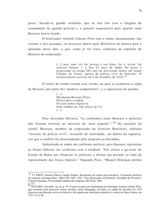 76



posto. Sucede-se grande co nfusão, que só tem fim co m a chegada do
comandante da guard a po licial e o genera l responsável pe lo qu artel onde
Besouro estava lotado.
             O historiado r Antônio Lib erac P ire s traz o relato, do cumentado, das
vít imas e dos acusados, no processo aberto pelo Minist ério da Guerra p ara a
apuração desse fato, o qu e, co mo já foi visto, culm inou na e xpulsão de
Besouro da corpo ração:


                           [...] mais uma vez fez j ustiç a a su a fama: foi o ‘t err or’ d o
                           exé r cit o b aia no. [...] Aos 2 3 an os de i d ad e, foi p res o e
                           p r ocessado no a rti g o 30 3, po r t er p ro vo ca do lesõ es em Ar g eu
                           Cláudi o de S o uza, a gent e da p olí cia ci vil d e S al va dor. O
                           a cont eci ment o o co rr eu em 8 de set emb ro de 1 91 8. 148

             O relato do cordel retoma es sa ver são, na qual se co nst atou a culpa
de Besou ro , por parte dos “poderes competente s”, e o capoeirista foi punid o:
                           (...)
                           Man da ra m B es ouro Pr et o
                           Dir et o pa ra a ca dei a
                           P ra n ão ar mar al g az ar ra
                           N em z omba r da vida al heia (p.1 1)
                           (...)


             Para Josiva ldo Oliveira, “o s confronto s e ntre Beso uro e polic iais
não ficaram restr itos ao univer so do ‘mito p opular’ ”. 149 No episó dio do
cordel, Be so uro, membro da corporação do Exército Brasileiro, enfre nt a
“recrutas da polícia civil”, invest id o d e autoridade, em defes a d a capoeira,
vez que o co nflito foi desencad eado pelo desprezo ao berimbau.
             Subentende-se aind a um co nfronto político, po is Besouro rep resent a
as forças federais em co nfro nto com a estadual. “E le crit ic a o go ver no do
Estado da Bahia po r financ iar o s policia is e afirma sua posição ao lado de
representant e das forças federais.” S egundo Pires, “Manu el He nr iq ue perd eu



148
    Cf. PIRES, Antonio Liberac Cardoso Simões. Movimentos da cultura afro-brasileira. A formação histórica
da capoeira contemporânea. 1890-1950. 2001. 453f . Tese (Doutorado em História). Faculdade de Filosofia e
Ciências Humanas, Universidade Estadual de Campinas, São Paulo. 2001.
p. 227.
149
    OLIVEIRA, Josivaldo. op. cit. p. 39. O autor se apóia nas informações do historiador Antônio Liberac Pires,
que encontrou dois processos crimes movidos contra Mangangá, um deles, na cidade do Salvador em 1918
(época em que Besouro serviu ao Exército e foi expulso por conta desse episódio) e o outro em Santo Amaro, em
1921. Cf. p. 44.
 