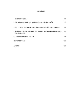 SUMÁR IO




1 INTRODUÇ ÃO                                        08

2 NO RECÔNCAVO DA BAHI A, NASC E UM HERÓI            17


3 OS “VOOS” DE BESOURO NA LITERATU RA DE CORDEL      46

4 MORTE E NAS CIMENTO DO HERÓI NEGRO EM FEIJ OADA    85
  NO PARAÍSO

5 CONSIDERAÇÕES FINAIS                              118

REFERÊNCIAS                                         120


ANEXO                                               126
 