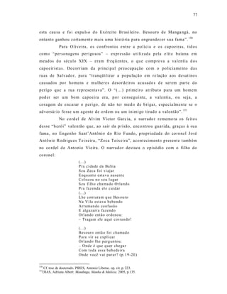 77



esta cau sa e fo i expulso d o Exército Br as ileiro. Be sou ro de Manga ngá, no
enta nto ganho u certame nt e mais uma histó ria para engra ndecer sua fama”. 150
             Para Olive ira, os co nfrontos e ntr e a p olícia e os capoeiras, tid os
como “personagens perigosos” – e xpressão u tiliz ada pela e lit e baia na em
meados do século X IX – eram freq üentes, o qu e comprova a valent ia d os
capoeiristas. De corriam da principa l preocupação co m o policiame nto das
ruas de Salvado r, para “tranqüilizar a população em re lação aos desatino s
causados po r homens e mulhere s desordeiros acusado s d e serem parte do
perigo que a rua representava”. O “(...) p rimeiro atributo p ara um homem
pod er ser u m bom capoeira era, por consegu inte, a vale nt ia, ou seja, a
coragem d e encarar o perigo , de não ter med o de brigar, e specia lmente se o
adversár io fosse u m agente de o rd em ou um inimigo tirado a vale ntão”. 151
             No cord el de Alvim Victor Garc ia, o narrado r rememo ra os fe itos
desse “herói” valentão que, ao sair da p risão , enco ntrou guarida, graças à sua
fama, no Engenho Sant’A ntônio do Rio Fundo, prop riedad e do coronel José
Antô nio Rodrigu es Te ixeira, “Zeca Teixeira”, aco ntec imento present e t amb ém
no co rdel d e Anto nio Vie ira. O narrador destaca o episódio com o filho do
coronel:
                          (...)
                          P ra ci da de da Ba hia
                          S eu Zeca fo i vi ajar
                          E nq u ant o esta va ausent e
                          Col ocou n o s eu l ug ar
                          S eu filh o cha ma do Orla nd o
                          P ra faz enda el e cui dar
                          (...)
                          L he con tara m q ue B es ou ro
                          Na Vila esta va b eb endo
                          Arr uman do co nf usão
                          E alg az ar ra fazend o
                          Orla ndo ent ão or deno u:
                          – Tragam ele aq ui corr en do !

                          (...)
                          Bes our o entã o foi chamad o
                          P ara vir s e expli ca r
                          Orla ndo l he p erg unt ou:
                          – Onde é q ue q u er chegar
                          Co m to da essa b eb edeir a
                          On de você v ai p ar ar ? (p.1 9-20 )


150
  Cf. tese de doutorado. PIRES, Antonio Liberac. op. cit. p. 223.
151
  DIAS, Adriana Albert. Mandinga, Manha & Malícia. 2005, p.135.
 
