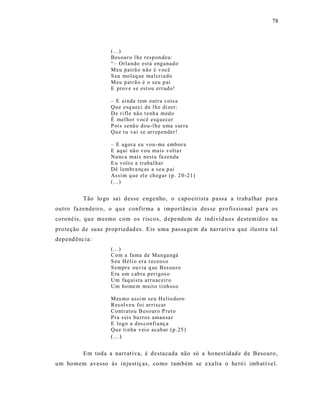 78




                     (...)
                     Bes our o l he resp on deu:
                     “– Orla ndo está eng anad o
                     M eu p atrã o n ão é v ocê
                     S eu mo l eq ue ma l cria do
                     M eu p atrã o é o seu p ai
                     E prov e s e est ou err ad o!

                     – E ainda t em outr a cois a
                     Qu e esq ueci d e l h e dizer:
                     D e ri fle nã o t enh a med o
                     É mel hor v ocê esq uecer
                     P ois senã o d ou-l h e u ma s ur ra
                     Qu e t u vai se ar r ep ender !

                     – E agora eu vou - me emb or a
                     E aq ui nã o v ou mais v olta r
                     Nu nca mais nest a fa zenda
                     E u volt o a trabal har
                     Dê l embr a nç as a s eu p ai
                     Assi m q ue el e ch eg ar (p. 2 0-21 )
                     (...)


           Tão lo go sa i des se e nge nho, o capo eirista pass a a trab alhar par a
outro fazendeiro, o qu e confirma a importância des se p ro fis sio nal p ara os
coronéis, qu e mesmo com os riscos, d epe ndem de indivíd uos destemido s na
proteção de suas prop riedad es. Eis uma pas sa ge m da narrat iva que ilustra ta l
dep end ênc ia:
                     (...)
                     Co m a fama de Man ga ngá
                     S eu Héli o er a r eceos o
                     S empr e ouvia q ue B es ou ro
                     E ra um cab ra p eri gos o
                     Um faq uis ta a rru aceir o
                     Um ho me m muito ti nh os o

                     M es mo assi m seu H elio doro
                     Res ol veu foi ar riscar
                     Co ntr ato u B eso ur o P ret o
                     P ra s eis bu rros aman sa r
                     E logo a d es confi a nç a
                     Qu e ti n ha v ei o acab ar (p .25 )
                     (...)

           Em toda a narrat iva, é destacada não só a ho nest idad e de Besouro ,
um homem avesso às injust iç as, como também se exa lta o heró i imb atí vel.
 