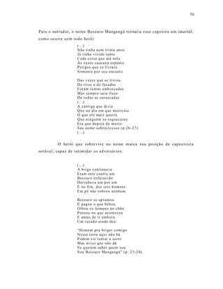 79



Para o narrad or, o nome Besouro Manga ngá tornar ia e ss e capo eira um imortal,
como ocorre co m todo herói:
                    (...)
                    Nã o tin ha n em tri nta an os
                    Já tinha vivi do tanto
                    Cada coisa q u e até n el e
                    Às vezes ca us ava esp ant o
                    P eri gos que s e li vra ra
                    S omen t e p or seu encant o

                    Das vez es q ue se li vr ou
                    D e tir os e d e fa ca das
                    F or am t a ntas emb os ca das
                    Mas s emp r e sai u il es o
                    D e tod as as enras cad as
                    (...)
                    A canti ga q ue di zia
                    Qu e n o di a em q ue mo rr ess e
                    O q ue el e mais q ueria
                    Qu e ni ngu ém s e esq uecess e
                    E ra q u e d ep ois de mo r to
                    S eu nome sob r evi vess e (p.26 - 27)
                    (...)


          O herói que sobrevive no nome marca s ua posição de capoeir ist a
notá vel, capaz de int imidar os adversários:


                    (...)
                    A b ri ga conti nua va
                    E ra m set e con tra um
                    Bes our o en fu r eci do
                    D er ruba va um p or u m
                    E no fi m, dos set e h om en s
                    E m p é não sob r ou nenhu m.

                    Bes our o se ap r umou
                    E pagou o q ue b eb eu
                    Olh ou os homen s no chã o
                    P enso u no q u e a co nt eceu
                    E ant es de ir emb ora
                    Um r ecad o ai nda deu:

                    “H omem pr a bri ga r co mi g o
                    N essa t err a aq ui nã o há
                    P odem vir t ent ar a sort e
                    Mas a vis o qu e não dá
                    S e q uerem sab er q uem so u
                    S ou Bes our o Ma nga ng á” (p. 23 -24 )
 