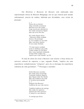 80



                Em      Histórias     e    Bravuras       de      Besouro   est á   e ndossada   u ma
representação mítica d e Beso uro M angangá, u m ser qu e trans ita pelo mu ndo
so brenatural, atr avés de sonhos, habit a do po r d ivindades, seus orixás de
proteção:
                              (...)
                              N ess e dia ao dor mir
                              Al g o est ra nho acont ec eu
                              Bes our o t ev e um s on ho
                              L ogo assi m q ue ad or meceu
                              No so nho en co ntr ou Og um
                              Qu e u m a vis o l h e d eu .

                              No so nho O gum falo u:
                              “-B es ou r o t enha cui da do
                              E sto u a l he p r ot eger
                              E vi vo sempr e a o s eu la do
                              Mas vo cê deve ma nt er
                              O seu corp o fech ad o.

                              “E to me mu it o cui da do
                              Co m as mul heres que a nda
                              T enha s emp re fé em Deus
                              Qu e v en ce q ualq u er deman da
                              O b om fil ho s emp re faz
                              Aq uil o q ue o p ai man da” (p.2 4)

                O s inal de alerta do orixá a Be so uro vem reiterar a força mític a no
universo cultural do capoeira, o que, segundo Eliade, “implica em u ma
exp eriênc ia verd adeira me nte “re ligiosa”, pois ela se dist ingue da experiência
                                            152
ordinária da vida quotidiana”.                    Prossegu e o narrador :


                              E nt ão B es our o a co rd ou
                              Do so nho mei o assusta do
                              T enta nd o l emb rar daq uil o
                              Qu e O gu m ti n ha lhe fal a do
                              Mas nã o l embr ava d e t u do
                              E lev ant o u p reocup ado
                              (...)
                              Naq u el e di a Bes ouro
                              L embr ou de su a vi da int eira

                              T ambé m l e mb r ou d a canti ga
                              Das ro das d e cap oeir a
                              Aq uela q u e mais g ost ava
                              E ca nta va a s ua ma neir a

                              A canti ga q ue di zia

152
      Idem. Ibidem, 1991, p. 22.
 