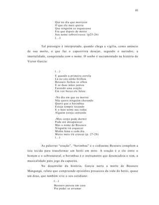 81



                    Qu e n o di a q u e morr ess e
                    O q ue el e mais q ueria
                    Qu e ni ngu ém s e esq uecess e
                    E ra q u e d ep ois de mo r to
                    S eu nome sob r evi vess e. (p25 - 26)
                    (...)

          Tal pres sá gio é interpretado, qu and o che ga a vigí lia, com o anú ncio
de sua mo rte, o que faz o capo eirist a dese jar, se gu nd o o narrado r, a
imortalid ade, conquistada com o nome. O sonho é sacram entado na histó ria de
Victor Garcia:


                    (...)
                    E qua nd o a pri meir a estrela
                    L á n o céu ent ã o b rilh ou
                    Bes our o fechou os ol h os
                    E as du as mãos ju nt ou
                    F az en do u ma ora çã o
                    E m v oz baix a el e fal ou:

                    -N o di a em q ue eu mor r er
                    Nã o q uer o ni n gué m cho r and o
                    Qu er o q ue o b eri mbau
                    E st eja s emp re t ocan do
                    E o meu nome nas r od as
                    Al g uém est ej a ca nt an do

                    -M eu co rp o p ode dormir
                    P ode at é des ap ar ecer
                    Mas o n ome d e B es our o
                    Nin gué m i rá esq uecer
                    Minha fa ma a ca da dia
                    M uit o mais irá cr escer (p . 27-2 8)
                    (...)


          As pala vras “oração”, “berimb au” e o codino me Besou ro compõem a
teia tecid a p ara transformar um heró i em mito. A o ração é o elo e ntre o
homem e o sobrenatural, o b erimbau é o instrumento que desencad eia o to m, a
musica lidad e para jogo d a capoeira.
          No dese nrolar d a história, Garcia narra a mo rte de Besouro
Mangangá, r elato que compreende episódios prosaico s da vid a do heró i, quase
um d eus, que também vive o seu co tidiano :
                   (...)
                    Besour o pass ou em casa
                    Pra p oder se arr u mar
 