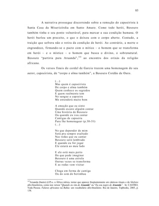 83



             A narrat iva prosse gue discorrendo sob re a remo ção do capoeirist a à
Santa Casa da M iser icórdia em Santo Amaro. Como todo herói, Besouro
também t inha o seu ponto vulneráve l, p ar a marcar a sua co ndiç ão hu mana. O
herói burlou um preceito, o qu e o deixou co m o co rpo aberto. Co ntudo , a
traição que sofrera não o retira da condição de herói. Ao contrário, a morte o
engra ndece, firma ndo -se o pacto com o mítico – o ho mem que se trans forma
em herói – e o místico – o homem que busca o divino, o sobrenatural.
Besouro “partiria para Aruanda”, 153 ao encontro dos o rixás d a rel igião
afr icana.
             Os versos fina is do cordel de Garcia trazem uma homena gem do seu
auto r, capo eirista, de “corpo e alma també m”, a Besouro Cordão de Ouro.

                           (...)
                           Mas q u em é cap oeirist a
                           D e corp o e alma també m
                           Qu em co nh ec e os s eg r ed os
                           E quem realm ent e tem
                           No sa ng ue a cap oeira
                           M e ent end er á muito b em

                           A emoçã o q ue eu si nt o
                           Qu an do es cut o al g ué m cont ar
                           Uma histó ria d e B eso ur o
                           Ou q ua nd o eu vo u cantar
                           Canti g as de cap o ei ra
                           P ara l he homenag ea r ( p.30 -31)
                           (...)

                           No q ue dep end er de mi m
                           S erá pr a s emp re exalta do
                           Nas ro das q ue eu ca nta r
                           Bes our o ser á l emb r ado
                           E qua nd o eu for j o gar
                           E le esta rá a o meu lad o

                           E el e está mais p ert o
                           Do q ue p o de i ma gi nar
                           Bes our o é u ma est r ela
                           Out ras vezes s e tr ans for ma
                           E as rodas vem visitar

                           Ch eg a em fo r ma de ca nti ga
                           Ou do so m d o b eri mb au

153
  Aruanda (banto) (LP)-s. a África mítica, termo que aparece freqüentemente em cânticos rituais e do folclore
afro-brasileiros, como nos versos “Quando eu vim de Aruanda” ou “Eu sou negro de Aruanda”. In: CASTRO,
Yeda Pessoa. Falares africanos na Bahia: um vocabulário afro-brasileiro. Rio de Janeiro, Topbooks, 2005, p.
158.
 