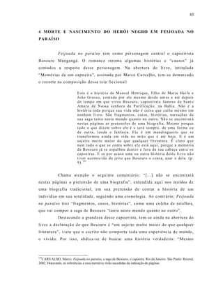 85



4 MORTE E NASCIMENTO DO HERÓI NEGRO EM FEIJOADA N O
PAR AÍSO


             Feijoada no paraíso tem como personagem centra l o capoeir ist a
Besouro Mangangá. O romanc e retoma algumas história s e “c ausos” já
contado s a respeito desse personagem. Na abertura do livro , int itulada
“Memórias de u m capoeira”, ass inada por Marco Carvalho , tem -se demarc ado
o recorte na composição dessa teia fic cional:

                          E sta é a histó ria de M ano el H en riq ue, fil h o de Mari a Hai fa e
                          Jo ão Gr oss o, co nta da p or el e m esmo desd e a nt es e at é d ep oi s
                          d o t emp o em q ue vi r ou B eso ur o, cap oeirist a famo so d e Sa nt o
                          Amar o de N ossa s enh or a da P uri fi ca çã o, na Bahia. Não é a
                          históri a t oda p orq u e s ua vi da nã o é cois a q ue caib a mesmo e m
                          n en hu m li vr o. Sã o fra gm en t os, cas os, histó rias, nar ra çõ es d e
                          su a sag a t a nt o n est e mu ndo q uant o no outr o. Nã o s e encon tr ar á
                          n estas pá gi n as as pr etensõ es de u ma bi ogr afia. M es mo p orq u e
                          tu do o q ue diz em sob r e el e é e ser á s empr e, de u ma for ma o u
                          d e outr a, l en da e fa nt asia. El e é um man di ng ueir o q u e s e
                          tra ns for mou ai n da em vi da n o mit o q u e é até hoj e. E é u m
                          suj eit o mu it o mai or d o q ue q ualq uer lit era tur a. É cla ro q u e
                          n em t ud o o q ue se co nt a sobr e el e está aq ui, porq u e a memó ri a
                          d e B eso ur o já s e esp al h ou d ent ro e for a da su a cab eça entr e o s
                          cap oeir as. E se p or acas o u ma ou outra histó ria d est e li vr o n ã o
                          tiv er a co nt eci do do j eit o q u e B eso ur o o con t a, azar o dela. ( p.
                          9 ). 155


             Chama ate nção o se gu inte comentário : “[...] não se encontrar á
nest as páginas a p retensão de uma b iografia”, e ntend ida aqui nos moldes de
uma biografia tradicio nal, em su a prete nsão de co nt ar a história de um
indivíd uo em su a totalid ade, se guind o uma cronolo gia. Ao contrár io, Feijo ada
no pa raíso traz “fragme ntos, casos, histórias”, como uma co lcha de retalhos,
que vai compor a saga de Be sou ro “tanto nest e mund o quanto no outro”.
             Dest acando a grand eza des se capoerista, tem-se ainda na abertura do
livro a declara ção de qu e Besouro é “um suje ito muito maior do qu e qualquer
lit eratura”, visto que o escrito não comporta toda uma experiê ncia de mu ndo,
o vivido. Por isso, abd ica -se d e bu scar uma história verdad eira: “Mesmo



155
  CARVALHO, Marco. Feijoada no paraíso, a saga de Besouro, o capoeira. Rio de Janeiro. São Paulo: Record,
2002. Doravante, as referências a essa narrativa virão sucedidas da indicação de páginas.
 