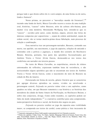 86



porqu e tudo o que dizem sobre ele é e será sempre, de uma forma ou de outra,
lend a e fa nt as ia”.
             Nesse p risma, ao percorrer o “movediço mundo d a literatura”, 156
tecendo uma lenda do herói, Marco Carvalho recorre a te xtos de uma tr adiç ão
oral, histórias, “cau sos” sob re Besouro, mito da cultura afro -baia na, para
ma nter viva uma memória. Retoma ndo Wo lfgang Iser, ent end e-se que os
“causos” – ou vidos p elo autor, como d eclara, a lgu ns, através das letras de
músicas compo stas por capoeiristas –, sejam de o rdem sent imenta l, sejam de
ordem social, vão s e tornar matér ia-prima d essa fab ulaç ão, num processo de
se leção e combina ção .
             Essa narrat iva traz u m persona gem - narrado r, Besouro, conta ndo sua
morte, seu apelido, seu nasc ime nto, o jogo da capo eira, relaçõe s de amizad e e
contend as com a políc ia e jagu nço s, a ma ndo dos coronéis d o Rec ô ncavo
Baiano. Reto rna, portanto , bo a parte dos episódios fic ciona lizados por
Antô nio     Vieir a e Victo r Alvim Garcia, desta cando -se nos textos d os
cordelista s um narrador em terceira pesso a.
             No texto de M arco Carvalho , as e xper iência s, atra vés d e relatos
entremeados de refle xões, expres sam t ambém lutas de resistênc ia, e são
acrescentados algu ns episódio s que não se e ncontram no s texto s de A ntônio
Vie ira e Victor Alvim G arcia, como o nascime nto do neto de Besouro na
cidade do Rio de Janeiro.
             Estruturad a em fo rma de novela, gênero liter ár io que se caracter iza
por    agregar     diversos      episódios      ou    contos,     vividos      ou    envo lvendo       o
persona gem c entral, Fei joada no para íso reúne vinte e um capítulos, como
quadros ou telas, em qu e Besouro rememora a sua história e as hist órias d os
moradores da cidad e de Santo Amaro d a Purificação , no Recô nca vo Baia no, e
so bre elas conjectura, divaga. Como estã o reunidos, os capítulos podem ser
lidos de modo ind epende nte, 157 e a narrat iva contribu i p ara uma co mpreensão,
numa perspectiva histó rica e soc ial, da histó ria dos negros no país.
             Feijoada no para íso co nfere ao jo go da cap oeira uma visibilidade
maior, s e co mparada aos textos de cordel, co mo prátic a e luta inc es sa nte de

156
   Expressão empregada por Muniz Sodré quando a apresentação do livro Feijoada no paraíso.
157
  Títulos dos capítulos: Cilada, Fama, Tio Alípio, Apelido, Mangangá, Palavra de homem, Fuzuê, Feira, São
João, Encruzilhada, Quando eu morrer..., Anjo não, Magia, Enterro, Roda de rua, Madames, Padre Vito,
Babuíno, Sorte, Nascimento e Feijoada no Paraíso.
 