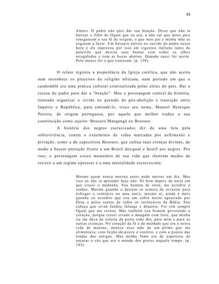 88



                      Amar o. O p ad re n ão q uis dar s ua b ençã o. Disse q ue n ão i a
                      b atizar o fil ho d e O gum q ue eu er a, a não s er q u e meu s pai s
                      r enegass em a su a fé d e ori g em, o q u e meu p ai e min ha mã e s e
                      n eg ara m a faz er. Um b es ou ro en tro u no ouvi do d o pa dr e ness a
                      h ora e ele i mpr eco u p or isso em vig or os o italia no ta nt o d o
                      p ala vr ã o q ue deix ou suas b eatas co m to dos os ol ho s
                      arr eg al a dos e co m as b o cas ab ertas. Q ua ndo n as ci foi assi m.
                      P el o meno s foi o q u e cont ar am. (p . 150 ).


           O re lato re gistra a prepo tênc ia d a Igre ja cató lica, q ue não aceit a
nem reconhece os p rece itos d a religião afr ica na, num período em qu e o
ca ndomblé era u ma prática cultu ra l crim inalizada p elas elites do país. Daí a
recu sa do p adre para dar a “benção”. Mas o personagem centr a l da história,
tenta ndo organizar o vivido no período do pó s-abolição e trans ição entr e
Império e República, p ara e ntendê- lo, troca seu no me, Manoe l He nr ique
Pereira,   de   origem     portuguesa,     por   aquele    que    melhor     trad uz       a sua
const itu ição como suje ito: Besouro Mangangá o u Besouro.
           A    história   dos   ne gros    escraviz ados      diz   de    uma     lu ta    p ela
so brevivê nc ia, contra o e xtermí nio de vidas mar cadas por so frime nto e
privação, como a do capoeirista Besouro, que cultua suas crenças d ivinas, de
mod o a buscar proteção frente a um Brasil desigu al e host il aos ne gros. Po r
isso, o p erso nagem evoca momentos de sua vida que ilustram mo dos de
res ist ir a um regime opressor e a uma mentalidade escra vocrata:


                      M es mo q uem nun ca mor r eu a nt es p od e mo rrer u m dia. Ma s
                      isso eu não i a ap r en der hoj e nã o. Só b em dep ois da n oit e e m
                      q ue cruzei o med onh o. S ou ho me m de s or te, me a credit e o
                      s enhor. M es mo q ua ndo o d estino s e es m er a d e es vazi ar p ar a
                      es frega r o co nt rári o no meu na riz, mesmo aí, ai n da é ma i s
                      q ua ndo eu a cr edit o que s ou um cabra mu ito agra ci a do p o r
                      D eus e p el os s ant os d e to dos os r ecô n ca vos da Bahi a. S o u
                      cab eç a q u e ori xá fu ndo u falan ge e din astia . Foi si m s emp r e
                      Og um q u e me r ei no u. Mas ta mb ém so u h omem g over na do a
                      cor açã o, p orq ue cr esci cri a do a ma ngalô co m l eit e, q ue mi n ha
                      tia me dav a na sol ei ra da p o rta t odo di a, p ara mi m e p ar a a s
                      o utr as cri anças. N o cor açã o d a fé e da mal dad e q u e era a noss a
                      vi da de m eni no, mora va ess a mãe d e u m p ri mo q ue m e
                      ali men tava, co m feijão -d e-p or co e coent r o, e com a p oesia das
                      lend as dos a nti g os. Mas mi nha fome era d e esp ert eza d e
                      encar ar o cã o q ue er a o mun do d os pr et os naq u el e te m p o. (p.
                      1 43 ).
 