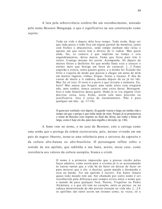 89



             A luta pela so brevivênc ia co nfere - lhe um reconhecimento , atest ado
pelo nome Besouro Mangangá, o que é significat ivo na sua const ituição como
su jeito :

                       T udo n a vi da e d ep ois d el a l eva t e mp o. Tud o tar da. H oj e s ei
                       q ue t ud o passa e tu do fi ca em al gu m q ui ntal da memó ria, ju nt o
                       com b i ch os e ab acat eiros, on de t emp o nen h um nã o r ei na e
                       ap enas um q ue ou tr o t em o dir eit o de i r vadiar. Mas q ue m
                       a nda, faz, s e comov e é q ue i mpri me n o t emp o e cri a
                       eng en dr am ent os, dei xa mar ca. Fa ma q u e ficou p ar a tr ás é
                       rastro. C omi go m es mo fo i assi m. Aco mp an he. Só dep ois d e
                       mu it os feit os e desfeit os foi q ue mi nha fam a v ei o a cr escer e
                       ench er ma is q ue b ex i ga em fest a d e car na val. [...] Fa m a
                       eng or da e cr es ce, t a nt o q ua nt o g en t e, e a mi nh a foi fi can do tã o
                       fo rte e viaj ei ra de modo q ue p ass ou a chega r em a nt es d e mi m
                       em muit os l ugar es, ri nhas, b rig as, festas e tocaias. E deu d e
                       custar de mu ito a ir emb ora, mes mo dep ois d e eu já t er i do.
                       Mas foi só isso. O r est o é o p o vo e q u e i n ve nta e au menta. E u,
                       h ei n ? Mas nun ca q ue b ri gu ei uma t ar de a fora co m ni n gu é m
                       n ão, meu s enho r, nu nca car eceu u ma coisa dessa. Best a gem.
                       Iss o é t u do falastri ce dessa gen t e. O nd e j á se vi u al guém vir a r
                       d es vira r cois a, to co, b i ch o, assi m s em mais p recis ã o o u
                       justifi cati va. Iss o é coisa de encan tament o. Não é p ar a
                       q ualq uer um nã o. (p . 17 -1 8).


                       O gosto por confusão veio depois. Já quando vencia o largo em minha vida o
                       tempo em que o perigo é que tinha medo de mim. Porque já se pronunciava
                       o nome de Besouro com respeito no final das feiras, nas rodas e festas de
                       largo, como é hoje em dia, para meu orgulho e devoção. (p. 144).

             A fama vem no no me, e no caso de Be sou ro , este a carrega como
uma se nha que o pro tege da ordem escra vocrata, pois, mesmo vivendo em um
país de negros libertos, torna-se uma referência p ara o univer so da capo eira e
da cultura afro -baia na o u afro -brasile ira. O personagem reflete sobre o
se nt ido de seu apelid o, que sub linha a sua fam a, aceito, nes se caso, como
res istência aos valores da cu ltu ra europ éia, b ranc a e cristã.

                       O nom e é a p rim eira i mp osi ção q u e a p essoa r eceb e p el a s
                       fu ças a dent r o, como assi m para o vi vent e já ir se acost uman d o
                       às o ut ras tant as que a vi da há d e faz er ou d ei x ar de fa zer só
                       p ar a mostr ar q u e é el e, o d esti no, q uem ma nd a e d es ma nd a e
                       to ca na ban da. T er um ap eli do é resisti r. E m Sant o Amar o
                       q uase t od o mu nd o t em um. S er chama do p or o utr o n om e é s e r
                       r eco nh eci do p ela di ferenç a q ue se mpr e exist e ent r e o n ome q u e
                       o mun do dá p ar a qu alq uer J osé, Nest or, Vi r gulino ou P edr o
                       Al cânt ar a, e o q u e ele t em no cor açã o, entr e as p er nas, ou n a
                       cab eç a desmi ola ra da de nã o p rest ar atenção n a vi da nã o. [...] E
                       os ap eli dos sã o tant o assi m um res umo com o, às vezes, só o
 