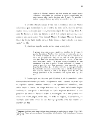 90



                          com eço da histó ri a daq uel e um q u e at end e p or aq uel e nom e
                          cari n ho so, en gra ça do ou esq uisit o. É n om e conq uista do p o r
                          mere ciment o, n ão é coisa h er da da n ão. É m ais. T er a p elid o é
                          mu itas vezes mel hor d o qu e só t er o n om e [...] (p. 3 1).


             O apelido está relac ionad o à vida e às experiências pessoais, “no me
conquistado po r merecim ento ”, ao co ntrário do nome civil, imposto por leis
so ciais e que, na maior ia d as vez es, traz uma origem diversa do seu dono . No
caso de Besouro, o nome de batismo e c ivil é de o rigem portuguesa, o que
demarca uma d omina ção: “Sou Manoel. Manoe l Henr iqu e. Mas sou Besouro.
Nasc i de Maria Haifa t end o po r pai Jo ão Grosso e fu i b at izado com no me
sa nto”. (p . 32).
             A criação da alcu nha atesta, a ss im, a sua notoriedade:


                          O gri ng o co nversa va com o p ad re na s omb ra das árv or es d o
                          q ui nt al da casa de Amáli a. E n o mei o da con v ers a el e, q ue er a
                          u m h omem est udad o, diss e q ue um b eso ur o, foss e p elas l eis d a
                          físi ca ou q u alq uer outra ra ça de l ei, er a um b icho q ue ti n ha
                          tu do p ara não v oar, muit o p el o cont rári o.. . e q ue, no ent a nt o,
                          v oa va g raci os o e vel oz. F oi aí q u e eu m e a feiç oei d e ser u m
                          ma nga ng á p ela vez p ri mei ra. Q uas e end oi deci d e l o uva r e
                          cump rir p r eceit o nos dias seguint es p ar a apr en der a art e
                          d aq uel es bi chi nh os. [.. .] Min ha d edi ca çã o a esse ap rend iza do,
                          d ura nt e t o dos os a nos d essa mi nha vi d a só nã o foi mai or q u e o
                          meu fa s cí ni o. Dep ois já co m o ti o Alípi o, ar deu foi v ela e m
                          mu itas q u ar esmas e eu encan tad o com aq uel e dom. (p . 51 -
                          5 2). 160

             O fas cí nio por movime ntos qu e desafiam a le i d a gravidade, como
ocorre com um b esouro qu e “tinha tudo para não voar”, e co m o corpo no jogo
da cap oeira, condu z Manoel He nr ique a um aprendizado inc es sa nt e, com
sa ltos leve s e firmes, um corpo bailando no ar. Es se ap rend izado requer
“dedicação”, d isc ip lina e observação da “arte daqueles bichinhos ” e não
prescind e de intuição. Por isso, afirma o personagem: “Ma s não ap rendi nada
disso co m luneta, régua, mapa , não. Foi tudo no respeito, na reverênc ia, na
cadência, com tento apenas no que fosse pé pisando certo nos errant es do
mundo”. (p . 52).



160
  Mangangá, de origem banto, pode significar pessoa importante, o manda-chuva, o maioral. Cf. CASTRO,
Yeda Pessoa. Falares africanos na Bahia. Um vocabulário Afro-Brasileiro. 2ª ed. Rio de Janeiro: Topbooks,
2005. p. 275.
 
