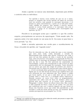 91



             Aind a o ap elido va i marc ar uma id ent idade, importante para dribla r
o co ntrole sobre o s indivíduos:

                          T er ap eli do é muitas vezes mel hor do q ue t er só o n om e,
                          p orq u e s e ni ng ué m nã o assi na a p eli d o em p ap el de escritur a
                          n em e m ca rtóri o, n em q uan do os mor ceg o s procur a m, é s ó
                          p orq u e aí, p elas con veni ê ncias, a gent e só se sab e p el o n ome,
                          como ci da dã o de r esp eit o, mas q ua nd o é p r eciso mesmo,
                          q ua ndo as coisas fi ca m q uent es e os mo r cegos v êm co m a
                          ca valari a, a gent e só s e r eco nh ece p el o escorr eg adi o do s
                          ap eli dos. (p .32). 161

             Percebe-se na pas sagem a cima q ue o apelido é o que lhe co nfer e
respeito, princ ipalm ente no universo da capo eiragem : “To do mundo sabe. Na
capoeira ent ão é lei todo mundo ter um no me d e fé. Um nome só para b ater e
levar porrada.” (p. 32).
             Aind a o narrador apresenta su a ver são p ara o reconhecimento da
força e do poder do apelido, um “segu ndo nome”.


                          P ois foi distr aíd o na vi da, d e ai n da dar asas a ess e en ca nt o,
                          q ue a no s mais t ar de, vi nha descend o a estrada d o
                          Mara ca ng al ha p ela mi nh a mã o dir eita. Esb arrav a p or on de o
                          mat o era uns dois p al mos do ch ão, a mod o d e me escon de r
                          lo go, ant es de p r ecisar vir ar pla nta se a ja gun ça da de No ca d e
                          Antô ni a mais os mo rceg os de del ega do Vel oso vi ess em mesm o
                          p ar a me da r a ca ça. D e fato q uiser am m e s urp reen der n a
                          encr uzil ha da, e q uas e q u e cons egui ra m s e n ão tiv ess e eu mai s
                          su rp r eendi d o el es n a mo nt a gem da to cai aç ão. Ta nt o distraí d o
                          q ue eu estav a que n em d eu t emp o d e p r oferir p or int ei r o a
                          encan tação q u e tio Alíp io m e ensi no u p ar a u ma ocasi ão dessas.
                          [...] Corri n a di reção d el es gritan do e na cert ez a q ue o fil ho d e
                          Og um q ue eu era nã o ha verá de morr er p or nenhu m fer r o q u e
                          el es tat eass em nos seus emb or nais não. Ne m fi gurei o t emp o
                          q ue l evou aq uil o, só s ei q u e a cad a mais que eu corri a i a
                          fi can do tant o e t a nt o l ev e e a escap ada menos i mpr o váv el .
                          Qu an do ass ust ei, j á voa va livr e s obr e os p rag ueja m ent o s
                          espa nt ad os d os cabr a r ui m de N oca de Antô ni a. Ant es q u e
                          d ess em p el o q u e o corr eu, eu j á a vo ava solt o. B eso ur ava.
                          Man ga ngá é v oad or. Nunca me ab u sei dess e d om. Mas escol hi
                          o ol ho esq uer do de No ca e ar di el e até i nchar. Fiz isso p ar a
                          q ue s oub ess em q ue s ou o esp írit o daq uel e um q ue fer r oa o s
                          b eiç os d os b ez err os n ovo s q u e ai nd a nã o apr ender am a n ã o
                          fo ci n har o v er d e de certas mo itas na seca. Se assu nt em. Qu e m
                          ma ndo u p ers eg uir em um pr ot egi d o? (p. 5 3-54 ).



161
   “Morcego” era o apelido dos homens que estavam sob as ordens dos coronéis, para procurar os negros tidos
pelo aparelhamento policial como “vadios” e “perigosos”.
 