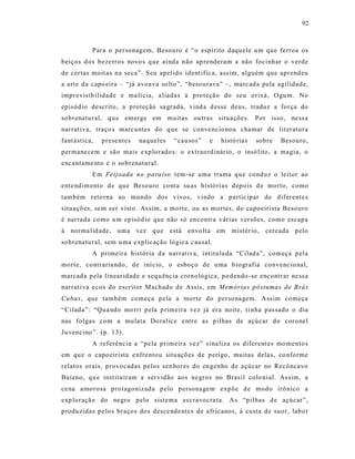 92



            Para o personagem, Besouro é “o espírito daqu ele u m que ferroa os
beiços d os bezerros novo s que ainda não ap renderam a não focinhar o verde
de certas moit as na seca ”. Seu apelido ident ific a, ass im, alguém que aprend eu
a arte da capo eira – “já avoava so lto”, “besourava” –, marcada pela agilidade,
impre visib ilidade e ma lí cia, a liadas à p ro teção do seu orixá, O gu m. No
episódio descrito, a proteção sa grada, vind a d esse deus, traduz a força do
so brenatural, q ue emerge em muitas ou tras situações. Por isso, ne ss a
narrat iva, traço s marca ntes do que se conve ncio nou chamar de lit eratura
fant ást ica,   prese ntes   naqueles   “cau sos”   e   histó ria s   sob re   Besouro,
permane cem e são mais e xp lorados: o extraordinár io, o insó lito , a magia, o
encantame nto e o sobrenatural.
            Em Feijoada no para íso tem-se uma trama que conduz o leitor ao
ente ndim ento de que Besouro conta su as histó rias depo is d e morto, como
também reto rna ao mundo dos vivos, vindo a partic ipar de diferente s
situaçõ es, se m s er visto . As sim, a mo rte, ou as mortes, do capoeirista Besouro
é narrada como u m ep isód io que não só encontra várias versões, como escapa
à norma lid ade, um a vez que está envolt a em mist ér io, cercada pelo
so brenatural, sem u ma e xplic ação lógica c ausal.
            A primeira his tória d a narrat iva, int itula da “Cilada”, começa p ela
morte, contraria ndo, de iní cio , o esboço de u ma b iografia convenc io nal,
marcada pela linear idade e s equ ênc ia cronológica, po dendo -se encontr ar ne ss a
narrat iva ecos do escritor Machado de Assis, em Memória s pó stumas de Brás
Cubas, que também começa pela a morte do persona gem. A ss im começa
“Cilada”: “Qua ndo mo rri pela p rimeira vez já era noite, t i nha pas sado o dia
nas folgas com a mulata Do ralice entr e as p ilhas de açúcar do coronel
Ju vencino”. (p. 13).
            A referência a “pela primeira ve z” s ina liza os diferent es mo mento s
em qu e o capo eirista e nfre ntou situ açõ es de p erigo, muitas dela s, co nforme
relatos orais, provocadas pelos senhores do engenho de açúcar no Recônc avo
Baiano, qu e inst ituíram a ser vidão aos ne gros no Brasil colo nial. As sim, a
ce na amorosa protagonizada p elo personagem expõe de modo irônico a
exp loração do negro pelo sistema es cravocra ta. As “pilhas de açúcar”,
produ zidas pe los braços dos desce nde ntes de afr icanos, à custa de suor, labo r
 