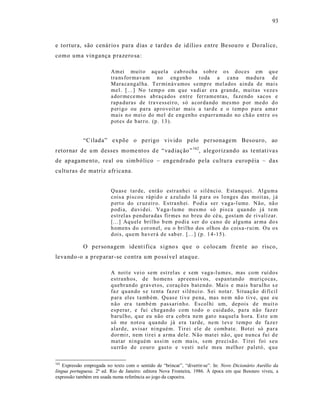 93



e tortura, são cenário s para dias e tardes de id ílio s entre Be sou ro e Do ralice,
como uma vingança p razero sa :

                          Am ei muit o aq uela cab ro ch a s ob r e o s d oces em q u e
                          tra ns for mava m no eng enh o t oda a cana ma du ra d e
                          Mara ca ng al ha. Ter min áv amos s emp re mel ados ain da d e mai s
                          mel. [...] No t emp o em q ue va di ar era gran de, muitas veze s
                          a dor me ce mo s ab ra ça dos entr e fer ram entas, fa zendo sacos e
                          rap a duras de t ra vess ei r o, só a cor da ndo mes mo p or medo d o
                          p eri g o ou pa ra ap ro veit ar mais a tar d e e o t emp o p ara ama r
                          mais n o m ei o do mel d e eng en ho esparr a ma do no chã o ent r e o s
                          p ot es d e b ar r o. (p . 13 ).


             “Cilada” expõe o perigo vivido pelo personagem Besouro, ao
retornar de u m desses mome ntos d e “vad iação” 162, alegorizando as te nt at iva s
de ap agame nto, real ou simbólico – engendrado pela cu ltura européia – das
cultu ras d e matriz afr icana.


                          Qu as e tar de, entã o estr a nhei o sil ênci o. E stanq uei. Al gu m a
                          cois a p iscou rápi d o e a zulad o lá p ar a os l o nges das moit as, j á
                          p ert o do cr uz eir o. Estra nh ei. P odi a ser v ag a-l ume. N ão, nã o
                          p odi a, d uvi d ei. Va ga-lu me m es mo só pis ca q ua ndo j á t e m
                          estrel as p en dura das fir mes no b r eu do cé u, g ostam de ri valizar.
                          [...] Aq u el e bril ho b em p o di a s er d o ca no de algu ma ar ma do s
                          h omen s d o cor on el, o u o b ril ho d os ol h os do cois a -r ui m. O u o s
                          d ois, qu em ha ver á d e s ab er. [...] (p. 1 4-15 ).

             O personagem ident ifica s igno s qu e o colocam frent e ao risco,
leva ndo -o a prep arar-se contra um possí ve l ataq ue.

                          A noit e vei o sem est rel as e s em vag a-l u mes, mas co m r uí do s
                          estranh os, d e ho mens apr een si v os, esp an tan do muriço cas,
                          q uebr an do grav et os, coraçõ es b at end o. Mais e mais b ar ul ho s e
                          faz q u an do s e t enta fa zer silên ci o. S ei nota r. Situaçã o di fí cil
                          p ar a el es t a mb ém. Qu as e ti v e p ena, mas n e m nã o ti ve, q ue eu
                          n ão er a tamb é m p assari nh o. Es col hi um, dep ois d e muit o
                          esp erar, e fui chegan do com t od o o cuid ad o, pa ra n ão faze r
                          b ar ul ho, q ue eu não er a cob ra nem gat o naq uel a h or a. Est e u m
                          só me n ot o u q ua ndo já era t ar de, ne m t ev e t emp o de fa ze r
                          alard e, avisa r ni nguém. Tir ei el e de comb ate. Bot ei só p ar a
                          d or mi r, nem tir ei a a rma dele. N ão mat ei n ão , qu e nu nca fu i d e
                          mat ar ni nguém assi m s em ma is, s em p reci sã o. T irei foi s eu
                          su rrã o d e co ur o gast o e vesti n el e m eu m el ho r p al etó , q u e

162
    Expressão empregada no texto com o sentido de “brincar”, “divertir-se”. In: Novo Dicionário Aurélio da
língua portuguesa. 2ª ed. Rio de Janeiro: editora Nova Fronteira, 1986. À época em que Besouro viveu, a
expressão também era usada numa referência ao jogo da capoeira.
 