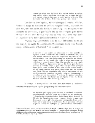94



                          estava um p ou co s uj o d e ba rr o. Mas eu er a, p odem a cr edit ar,
                          meu mel ho r paletó. V esti s eu sur rão p ar a me prot eger da n oit e
                          e de o utras co isas tr aiç oei ras, e sent ei q ui eto na fr ent e del e.
                          E sp er ar é a rt e. Silênci o de t ocaia é gr an de e p esa n o ar.

             Co m astúcia e inteligê ncia, Beso u ro consegue se livr ar da “toca ia”,
vest indo a roupa do manda nte do coronel: “Enquanto corria, vi pas sar po r
mim d ois, três, d ez, sei lá, não fiqu ei pra co nt ar”. (p. 16). Tranqu ilo p or ter
escapad o da emboscad a, o p erso nagem não se se nte culpad o pelo delito :
“Che gue i em casa antes do sol, a roup a suja de barro seco, a alm a limpa como
os lençó is q ue a avó botava para quarar sobre as abobreiras” (p. 16).
             Feijoada no pa raíso tradu z a visão do cando mblé sob re a mo rte, um
rito sagrado, carregad o de enca ntam ento. O p erso nagem relata o seu fu neral,
em que se fa z prese nte a O yá Ians ã, 163 em sua proteção:


                          O ent err o s e deu d ep ois da ch uv ar ada. Só mais q ua nd o a s
                          ci gar ras vi era m s e consu mi r na d oi d ei ra d e ch ama r o s ol, q u e
                          v ei o d ep ois tr azend o o ar co-íris, r esp lend or da n at ureza, aí é
                          q ue me abal ei com a serp ent e encant ada a r ast ejar no li g ei r o,
                          ent r e a cor e a l uz. I ansã v ei o entã o se mi rar nas p o ças q u e
                          r efl etia m as cor es d a cobr a. Meu ol har se es barr ou com o del a
                          justo no fun do da á gua mor na p ar a da da ch uva q ue ela ti n h a
                          cho vi do e v ent ado a nt es O q u e estav a se p assand o co mi g o?
                          P oder ol har, ol ho no ol ho, a d ona das nu vens es cu ras hav er á
                          d e t er al gu m senti d o mas d ur ou muitíssim o pa ra eu fig ura r
                          q ual foss e. Mes mo abr a nda do p el o r efl exo n as á gu as q ue el a
                          cap ri ch os amen t e emp oçou enq u ant o v ent ava a temp est a de, o
                          s eu ol har severo e p od er oso. A senh or a dos p anos v er m el ho s
                          me a cena va. Por cert o ha ver á de t er al g uma coisa a me diz er.
                          P or isso estav a ali. Mas o q uê? (p. 1 10).


             O cortejo é acompanhad o ao so m dos berimbaus e lad ainha s
ento adas em ho menagem àquele que partira para o mundo divino .


                          F oi Qui ncas [ era og ã] q uem s ust en iu o b eri mba u no velóri o,
                          q ue duro u noit e a dentr o, a nt es, e o r est o do dia at é n o ent err o.
                          [...] O sino do ú ni co camp a ná rio da i gr ej a d e Noss a S enh or a d a
                          Oliv eira d o Campi nh o t ocou as v ésp eras. Vi n do, só ag ora s ei
                          d e o nde, o s om do gã v ei o ro mp en do e r omp en do, fer r o co ntr a
                          fer ro, um ar q u e foi s e ab ri nd o nu ma fend a p or ond e ent rara m
                          os grav es t oq ues dos atab aq ues. [...] Q uem e ra d e b at er cab eç a

163
   Oiá: nome de Iansã menina, uma das três mulheres de Xangô. Cf. Oba.Yor. Oyá., deusa do rio Niger, na
Nigéria.Iansã (kwa) (BR) –s.f. orixá do fogo, trovão tempestade, [...] mulher corajosa e destemida, a única
aiabá a quem é permitido dançar qualquer toque consagrado às outras divindades. Cores: vermelha e rosa. Cf.
CASTRO, Yeda Pessoa. Op. cit.. p. 247-305.
 