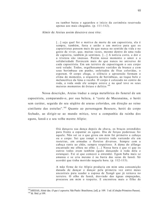 95



                           o u t amb or b at eu e a gu ar do u o i ní ci o d a ce ri mô ni a r eser va d a
                           ap enas aos mais chegad os. (p. 1 11-1 12).

             Alm ir de Are ias as sim descreve es se r ito:


                           [...] sej a q ual fo r o moti v o da mo rt e de u m cap o eirista, el a é
                           s emp re, t a mb ém, fest a e união e u m mot ivo p ar a q u e o s
                           cap oeiristas p ensem ma is d o q ue nun ca no se nti do da vi d a e n o
                           g ost o de vi v er, q u e, muitas vezes, mesmo dent r o d e uma r o d a
                           d e cap oeira, tamb é m j á senti mos. [...] A n otí ci a corr e, a d or e
                           a trist eza s ã o i men sas. Poré m n ess e mo m ent o o amor e a
                           solidari eda de fl or es cem mais do q u e n un ca no uni vers o d e
                           ca da cap oeirista. E m um t err ei r o de cap oeir ag em o seu corp o
                           s erá vel ad o. T od os, or gul hos ament e v esti dos d e br a nco e co m
                           s eus b eri mb aus em p un ho, en feitad os de fit as col ori das, o
                           esp era m. O corp o ch ega, o silê nci o e a p r eens ão for ma m o
                           cli ma do mom ent o, a orq uest ra de b eri mba us, ao t oq u e b el o e
                           mel ancóli co d a lú na o r eceb e. O corp o é col ocad o n o cent r o da
                           r o da, a r od a on de ele s e mp re est ev e e na qu al t ev e os s eu s
                           mai or es mo men t os de êxt as e e delíri o. 164

             Nessa descrição, Areias traduz a carga metafórica d o fu nera l d e um
capoeirista, comparando -o, por sua belez a, à “corte de Macunaíma, o herói
sem car áter, se guida do seu séqüito de araras colorida s, em d ireção ao reino
cint ila nt e d as estre las”. 165 Quanto ao personagem Be sou ro , herói de corpo
fechado , ao d irigir - se ao mundo mítico, teve a companhia da rainha d os
egu ns, Ia nsã e o seu ve lhe m estre Alíp io:


                           Oiá dan ça va sua da nç a dep ois da ch uva, os b raç os est en di do s
                           p ar a fr ent e a esp antar os eguns. Dia de fo r ças p o derosas foi
                           aq u el e. Nã o s ei s e o q ue gi ro u em mim foi pri meir o a cab eç a
                           o u o corp o. S ei q ue r ompi o terr eir o t odo varr en do el e e m
                           rastei ras, em arma das e fl o rei os di v ers os . Semp r e com a
                           cab eç a r ent e ao chã o, semp r e r esp eit os o. A dama do al fan g e
                           encan tad o me ol ho u no ol ho. [...] N essa ho r a é q ue vi q ue o s
                           o utr os t od os er a m ta mb ém egun s dan ça ndo à r o da d el a e
                           estanq uei. Foi aí q ue com ec ei a ent end er. E gu m bab a mais s e
                           a mansa e s e cria mes mo é na b arr a das saias d e Ia ns ã. S ó
                           a cor dei q ue ti nha mor ri do naq uela hor a. (p. 1 12 -1 13).

                           A mão fi r me de tio Alíp i o pr od uzia em mim uma cons umi çã o
                           d anad a d e da nç ar e dançar p ela pri mei ra vez ent r e m eu s
                           a ncestrais p ara sa udar a esp osa de X a ngô q ue já r ei n ava n o
                           terr eir o. O olho d e Ia nsã, d es via do das á guas emp o ça das,
                           p r ocur ou em mi m o r esp eit o. E enc ontr ou mais o fil ho d e


164
  AREIAS, Almir das. O que é capoeira. São Paulo: Brasiliense, [sd]. p. 109. 3 ed. (Coleção Primeiros Passos).
165
  Id. Ibid. p 109.
 