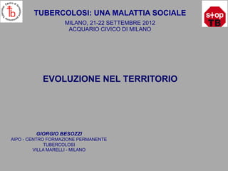 TUBERCOLOSI: UNA MALATTIA SOCIALE
                   MILANO, 21-22 SETTEMBRE 2012
                    ACQUARIO CIVICO DI MILANO




           EVOLUZIONE NEL TERRITORIO




         GIORGIO BESOZZI
AIPO - CENTRO FORMAZIONE PERMANENTE
             TUBERCOLOSI
         VILLA MARELLI - MILANO
 