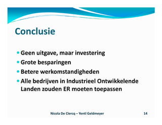 Conclusie
 Geen uitgave, maar investering
 Grote besparingen
 Betere werkomstandigheden
 Alle bedrijven in Industrieel Ontwikkelende
 Landen zouden ER moeten toepassen


           Nicola De Clercq – Yentl Geldmeyer   14
 