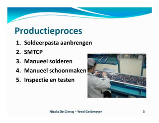 Productieproces
1.   Soldeerpasta aanbrengen
2.   SMTCP
3.   Manueel solderen
4.   Manueel schoonmaken
5.   Inspectie en testen



             Nicola De Clercq – Yentl Geldmeyer   3
 