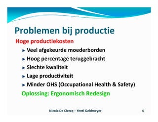 Problemen bij productie
Hoge productiekosten
   Veel afgekeurde moederborden
   Hoog percentage teruggebracht
   Slechte kwaliteit
   Lage productiviteit
   Minder OHS (Occupational Health & Safety)
  Oplossing: Ergonomisch Redesign

           Nicola De Clercq – Yentl Geldmeyer   4
 