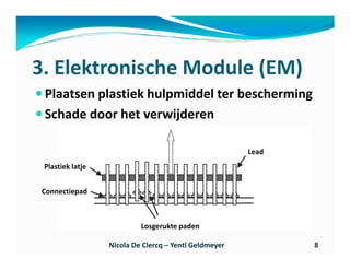 3. Elektronische Module (EM)
 Plaatsen plastiek hulpmiddel ter bescherming
 Schade door het verwijderen

                                                       Lead
 Plastiek latje


Connectiepad



                           Losgerukte paden

                  Nicola De Clercq – Yentl Geldmeyer          8
 