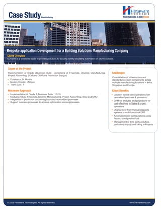Case Study                          Manufacturing




Bespoke application Development for a Building Solutions Manufacturing Company
Client Overview
Our client is a worldwide leader in providing solutions for security, safety & building automation on a turn key basis.



 Scope of the Project
Implementation of Oracle eBusiness Suite - comprising of Financials, Discrete Manufacturing,                         Challenges
Project Accounting, SCM and CRM and Production Support.
                                                                                                                     Consolidation of infrastructure and
   Duration of 14 Months                                                                                             standardize system components across
   Model - Onsite / offshore                                                                                         multiple manufacturing locations in India,
   Team Size - 7                                                                                                     Singapore and Europe.

Hexaware Approach                                                                                                    Client Benefits
   Implementation of Oracle E-Business Suite 11.5.10                                                                      Location based sales operations with
   Modules include Financials, Discrete Manufacturing, Project Accounting, SCM and CRM                                    centralized purchase & payments
   Integration of production unit driving focus on value-added processes
                                                                                                                          CRM for analytics and projections for
   Support business processes to achieve optimization across processes.
                                                                                                                          cost effectively in Sales & project
                                                                                                                          operations
                                                                                                                          Change over from manual disparate
                                                                                                                          systems to multi functional ERP
                                                                                                                          Automated order configurations using
                                                                                                                          Product configuration tool.
                                                                                                                          Management of third party activities,
                                                                                                                          particularly supply and billing in Projects




© 2009 Hexaware Technologies. All rights reserved.                                                                                         www.hexaware.com
 