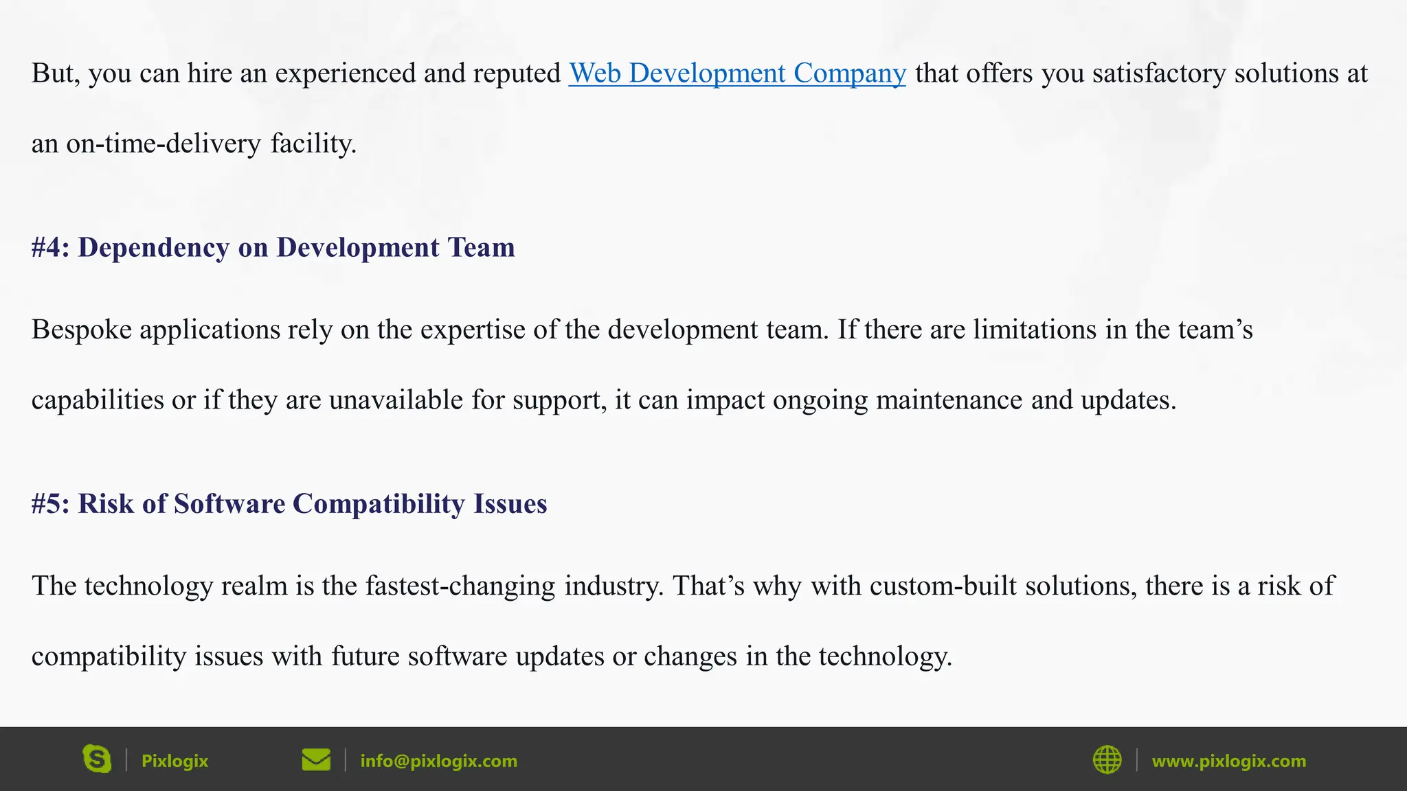 Pixlogix info@pixlogix.com www.pixlogix.com
But, you can hire an experienced and reputed Web Development Company that offers you satisfactory solutions at
an on-time-delivery facility.
#4: Dependency on Development Team
Bespoke applications rely on the expertise of the development team. If there are limitations in the team’s
capabilities or if they are unavailable for support, it can impact ongoing maintenance and updates.
#5: Risk of Software Compatibility Issues
The technology realm is the fastest-changing industry. That’s why with custom-built solutions, there is a risk of
compatibility issues with future software updates or changes in the technology.
 