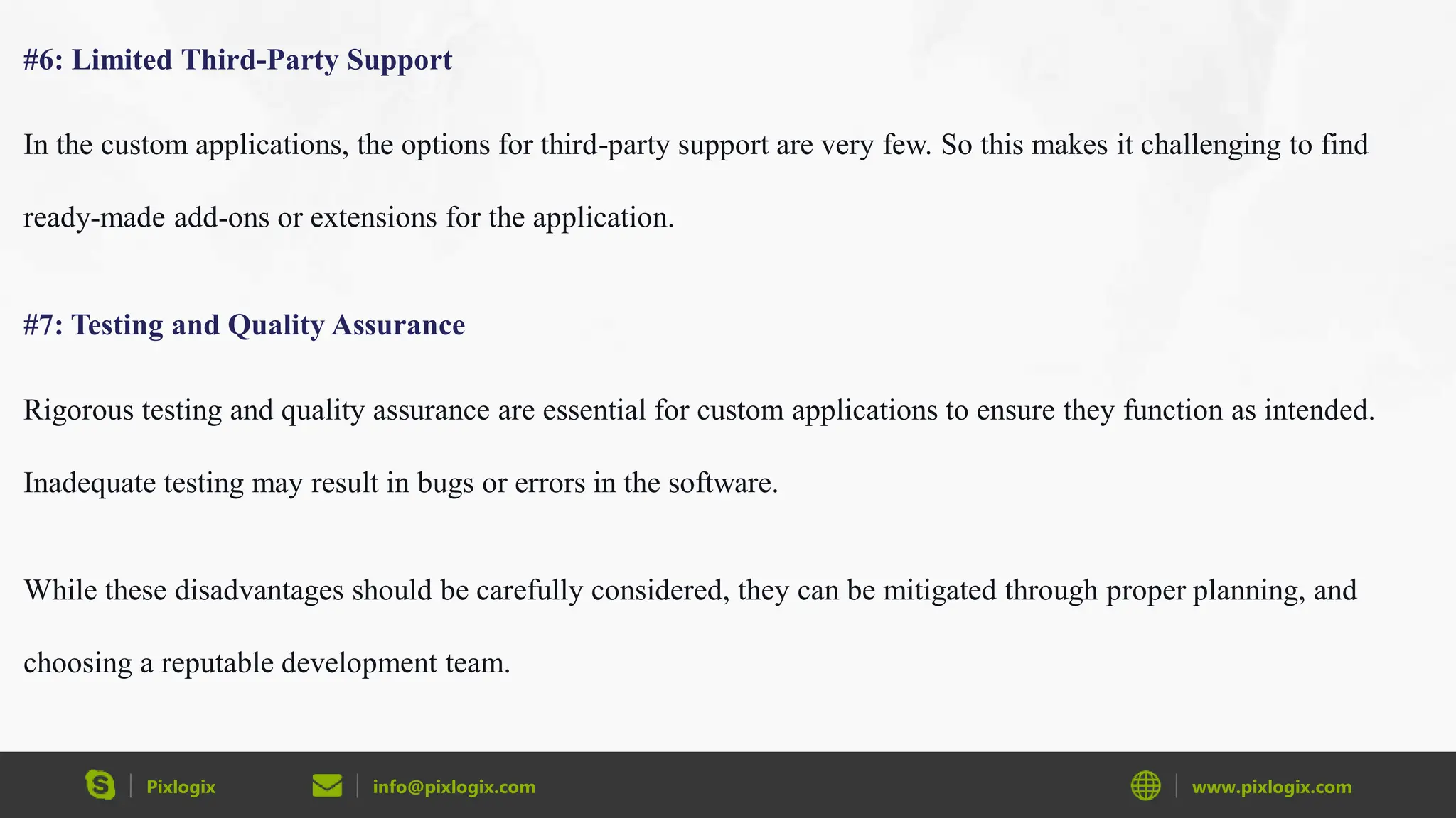 Pixlogix info@pixlogix.com www.pixlogix.com
#6: Limited Third-Party Support
In the custom applications, the options for third-party support are very few. So this makes it challenging to find
ready-made add-ons or extensions for the application.
#7: Testing and Quality Assurance
Rigorous testing and quality assurance are essential for custom applications to ensure they function as intended.
Inadequate testing may result in bugs or errors in the software.
While these disadvantages should be carefully considered, they can be mitigated through proper planning, and
choosing a reputable development team.
 