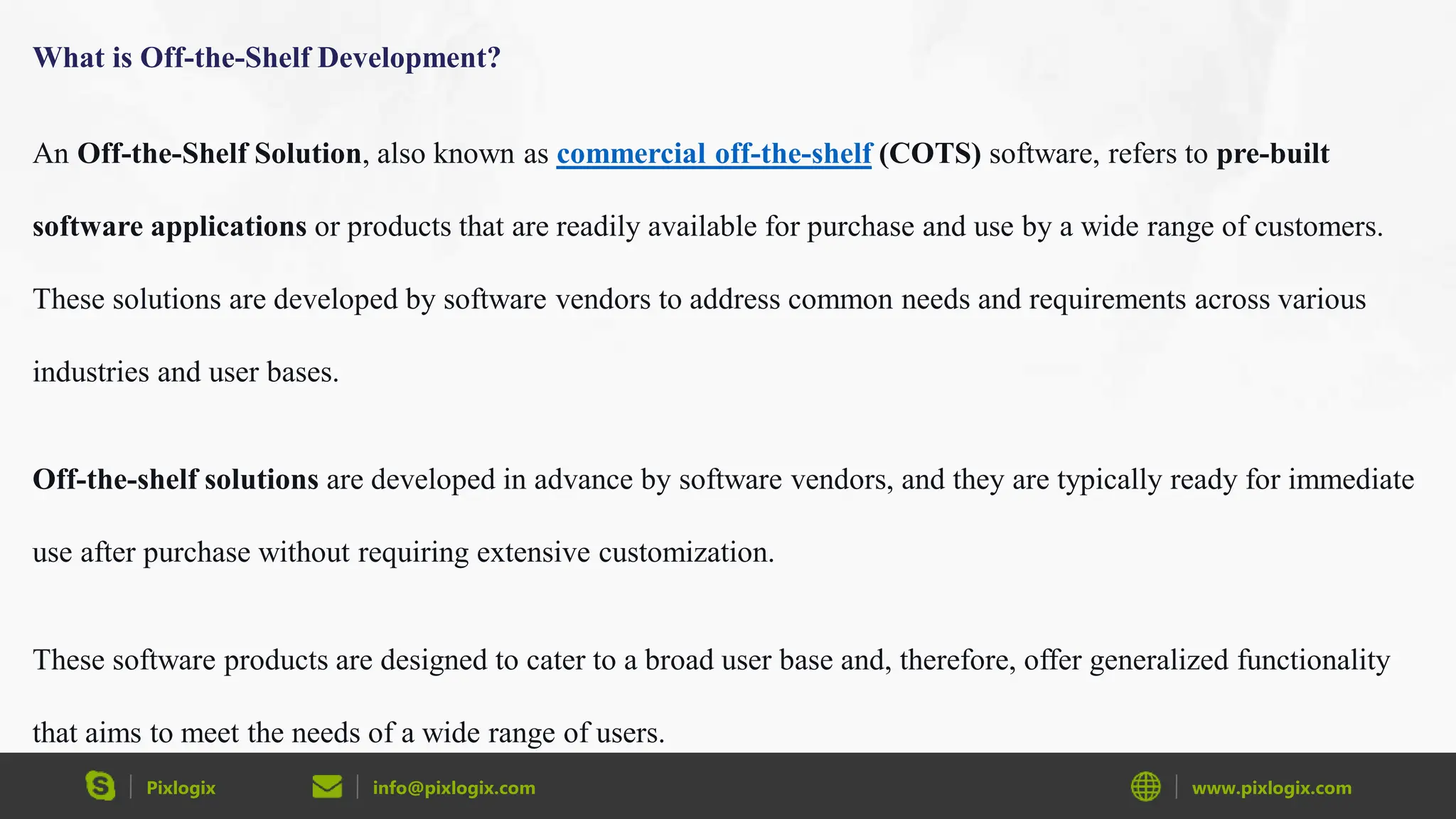 Pixlogix info@pixlogix.com www.pixlogix.com
What is Off-the-Shelf Development?
An Off-the-Shelf Solution, also known as commercial off-the-shelf (COTS) software, refers to pre-built
software applications or products that are readily available for purchase and use by a wide range of customers.
These solutions are developed by software vendors to address common needs and requirements across various
industries and user bases.
Off-the-shelf solutions are developed in advance by software vendors, and they are typically ready for immediate
use after purchase without requiring extensive customization.
These software products are designed to cater to a broad user base and, therefore, offer generalized functionality
that aims to meet the needs of a wide range of users.
 