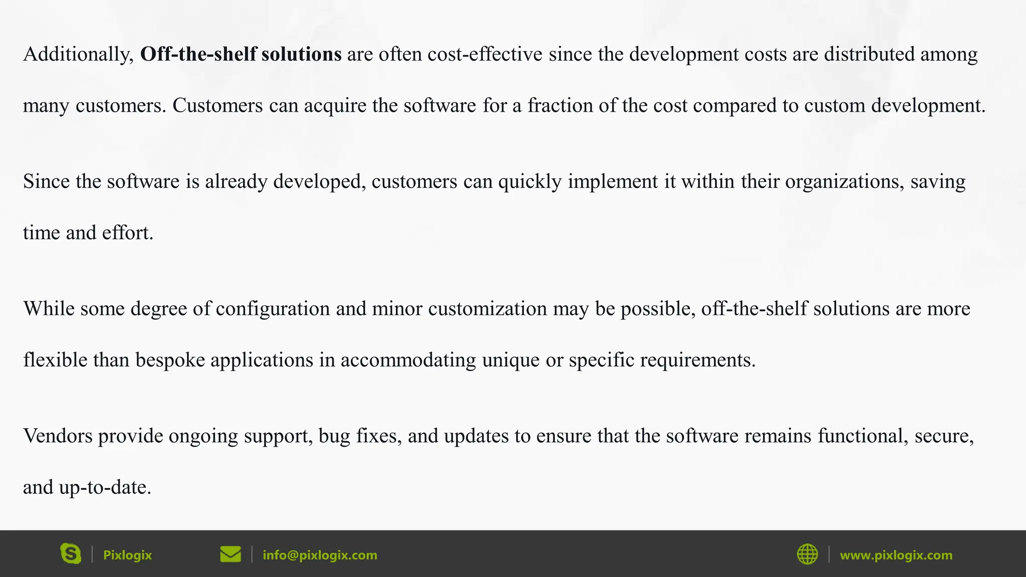 Pixlogix info@pixlogix.com www.pixlogix.com
Additionally, Off-the-shelf solutions are often cost-effective since the development costs are distributed among
many customers. Customers can acquire the software for a fraction of the cost compared to custom development.
Since the software is already developed, customers can quickly implement it within their organizations, saving
time and effort.
While some degree of configuration and minor customization may be possible, off-the-shelf solutions are more
flexible than bespoke applications in accommodating unique or specific requirements.
Vendors provide ongoing support, bug fixes, and updates to ensure that the software remains functional, secure,
and up-to-date.
 